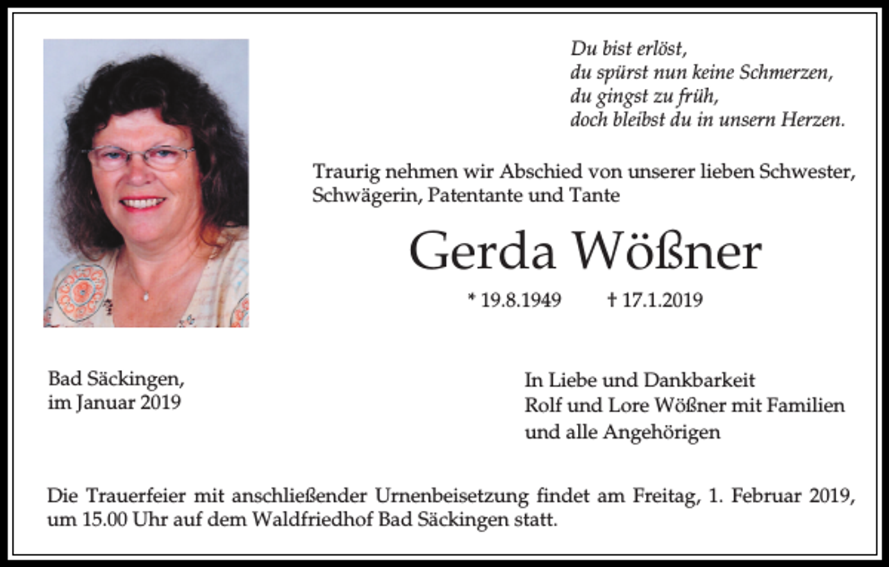 <p>Du bist erlöst,<br />du spürst nun keine Schmerzen,<br />du gingst zu früh,<br />doch bleibst du in unsern Herzen.<br />Traurig nehmen wir Abschied von unserer lieben Schwester,<br />Schwägerin, Patentante und Tante</p><p>Gerda Wößner<br />* 19.8.1949</p><p>Bad Säckingen,<br />im Januar 2019</p><p>† 17.1.2019</p><p>In Liebe und Dankbarkeit<br />Rolf und Lore Wößner mit Familien<br />und alle Angehörigen</p><p>Die Trauerfeier mit anschließender Urnenbeisetzung findet am Freitag, 1. Februar 2019,<br />um 15.00 Uhr auf dem Waldfriedhof Bad Säckingen statt.</p>