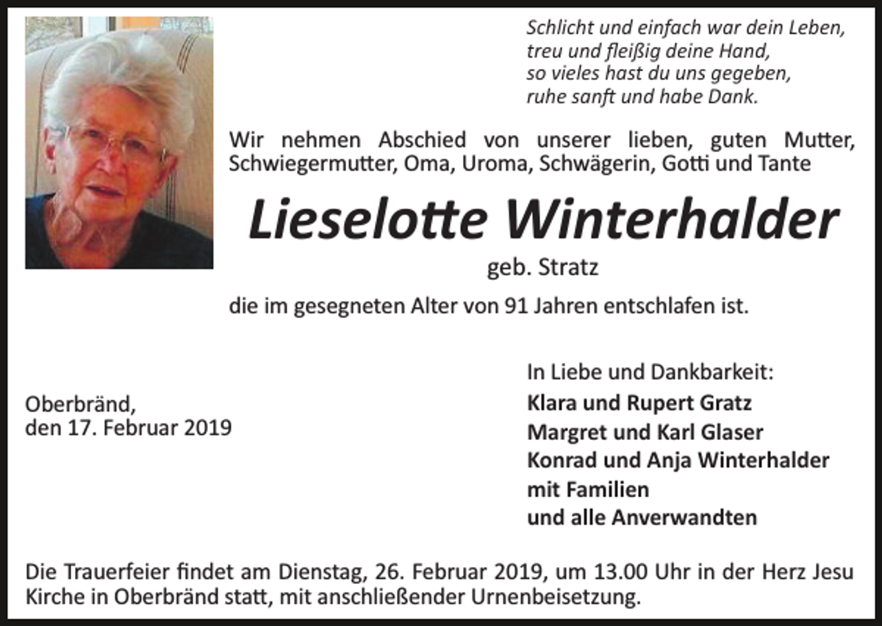<p>Schlicht und einfach war dein Leben,<br />treu und ﬂeißig deine Hand,<br />so vieles hast du uns gegeben,<br />ruhe san� und habe Dank.</p><p>Wir nehmen Abschied von unserer lieben, guten Mu�er,<br />Schwiegermu�er, Oma, Uroma, Schwägerin, Go� und Tante</p><p>Lieselo�e Winterhalder<br />geb. Stratz<br />die im gesegneten Alter von 91 Jahren entschlafen ist.</p><p>Oberbränd,<br />den 17. Februar 2019</p><p>In Liebe und Dankbarkeit:<br />Klara und Rupert Gratz<br />Margret und Karl Glaser<br />Konrad und Anja Winterhalder<br />mit Familien<br />und alle Anverwandten</p><p>Die Trauerfeier ﬁndet am Dienstag, 26. Februar 2019, um 13.00 Uhr in der Herz Jesu<br />Kirche in Oberbränd sta�, mit anschließender Urnenbeisetzung.</p>