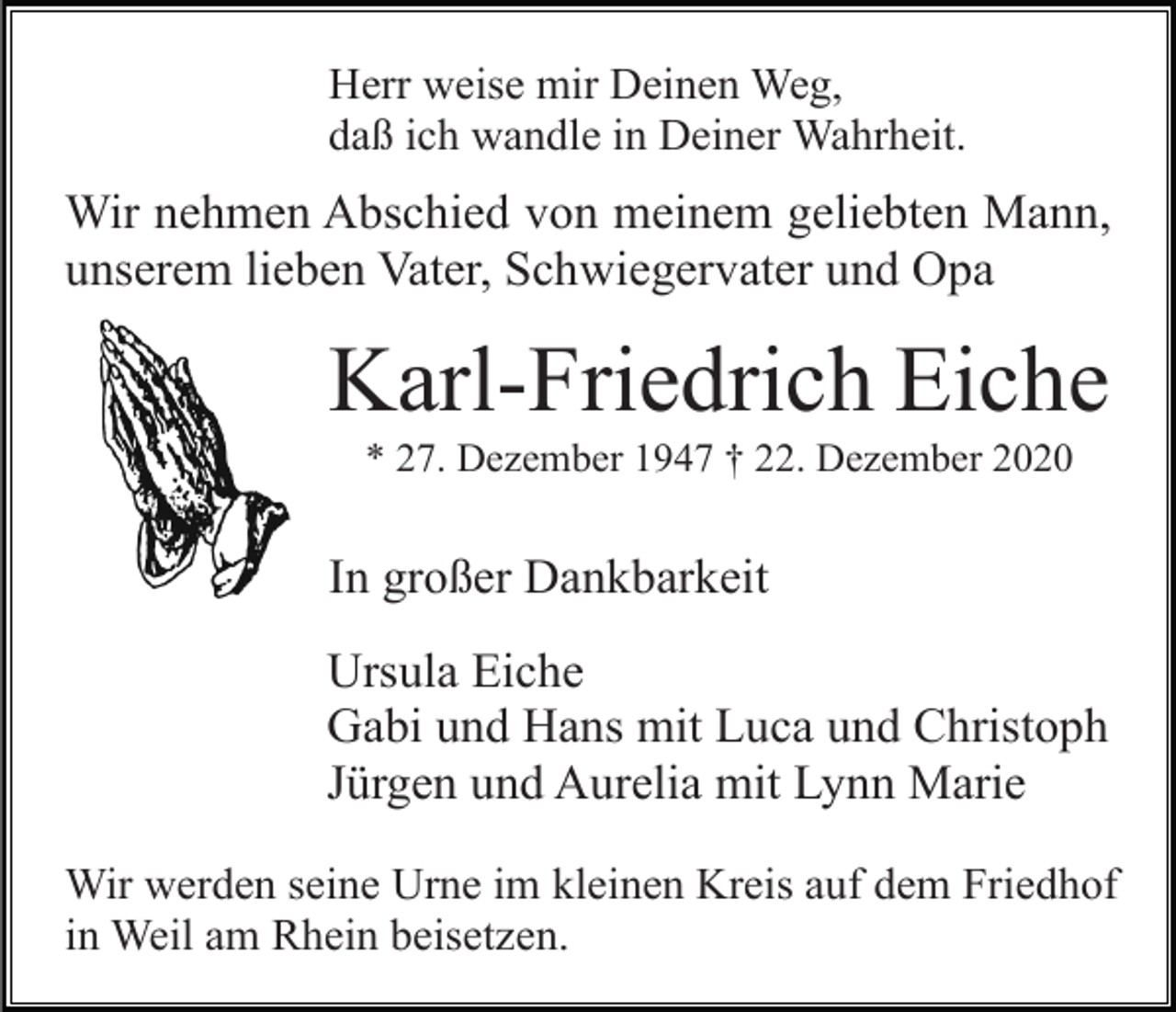 <p>Herr weise mir Deinen Weg,<br />daß ich wandle in Deiner Wahrheit.</p><p>Wir nehmen Abschied von meinem geliebten Mann,<br />unserem lieben Vater, Schwiegervater und Opa</p><p>Karl-Friedrich Eiche<br />* 27. Dezember 1947 † 22. Dezember 2020</p><p>In großer Dankbarkeit<br />Ursula Eiche<br />Gabi und Hans mit Luca und Christoph<br />Jürgen und Aurelia mit Lynn Marie<br />Wir werden seine Urne im kleinen Kreis auf dem Friedhof<br />in Weil am Rhein beisetzen.</p>