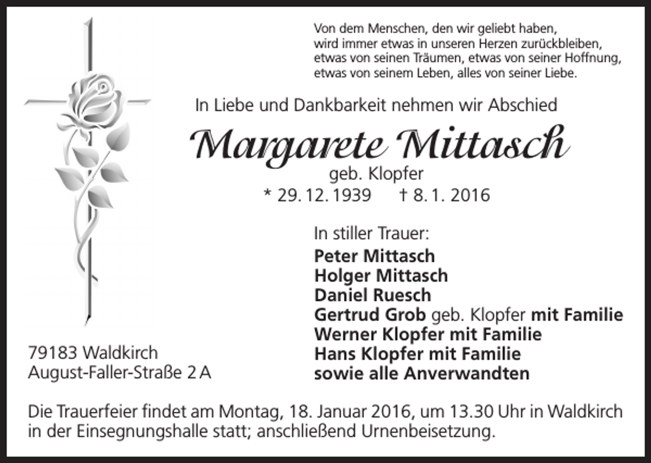<p>Von dem Menschen, den wir geliebt haben,<br />wird immer etwas in unseren Herzen zurückbleiben,<br />etwas von seinen Träumen, etwas von seiner Hoffnung,<br />etwas von seinem Leben, alles von seiner Liebe.</p><p>In Liebe und Dankbarkeit nehmen wir Abschied</p><p>Margarete Mittasch<br />geb. Klopfer<br />* 29. 12. 1939 † 8. 1. 2016</p><p>79183 Waldkirch<br />August-Faller-Straße 2 A</p><p>In stiller Trauer:<br />Peter Mittasch<br />Holger Mittasch<br />Daniel Ruesch<br />Gertrud Grob geb. Klopfer mit Familie<br />Werner Klopfer mit Familie<br />Hans Klopfer mit Familie<br />sowie alle Anverwandten</p><p>Die Trauerfeier findet am Montag, 18. Januar 2016, um 13.30 Uhr in Waldkirch<br />in der Einsegnungshalle statt; anschließend Urnenbeisetzung.</p>