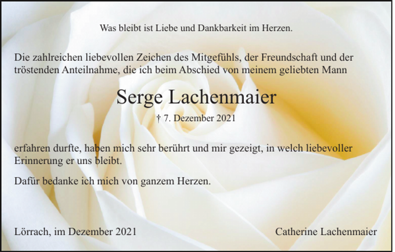 <p>Was bleibt ist Liebe und Dankbarkeit im Herzen.</p><p>Die zahlreichen liebevollen Zeichen des Mitgefühls, der Freundschaft und der<br />tröstenden Anteilnahme, die ich beim Abschied von meinem geliebten Mann</p><p>Serge Lachenmaier<br />† 7. Dezember 2021</p><p>erfahren durfte, haben mich sehr berührt und mir gezeigt, in welch liebevoller<br />Erinnerung er uns bleibt.<br />Dafür bedanke ich mich von ganzem Herzen.</p><p>Lörrach, im Dezember 2021</p><p>Catherine Lachenmaier</p>