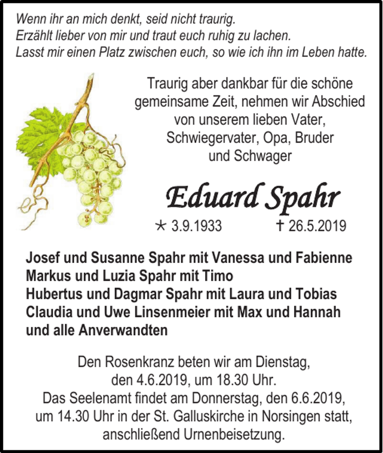 <p>Wenn ihr an mich denkt, seid nicht traurig.<br />Erzählt lieber von mir und traut euch ruhig zu lachen.<br />Lasst mir einen Platz zwischen euch, so wie ich ihn im Leben hatte.</p><p>Traurig aber dankbar für die schöne<br />gemeinsame Zeit, nehmen wir Abschied<br />von unserem lieben Vater,<br />Schwiegervater, Opa, Bruder<br />und Schwager</p><p>Eduard Spahr<br /> 3.9.1933</p><p> 26.5.2019</p><p>Josef und Susanne Spahr mit Vanessa und Fabienne<br />Markus und Luzia Spahr mit Timo<br />Hubertus und Dagmar Spahr mit Laura und Tobias<br />Claudia und Uwe Linsenmeier mit Max und Hannah<br />und alle Anverwandten<br />Den Rosenkranz beten wir am Dienstag,<br />den 4.6.2019, um 18.30 Uhr.<br />Das Seelenamt findet am Donnerstag, den 6.6.2019,<br />um 14.30 Uhr in der St. Galluskirche in Norsingen statt,<br />anschließend Urnenbeisetzung.</p>