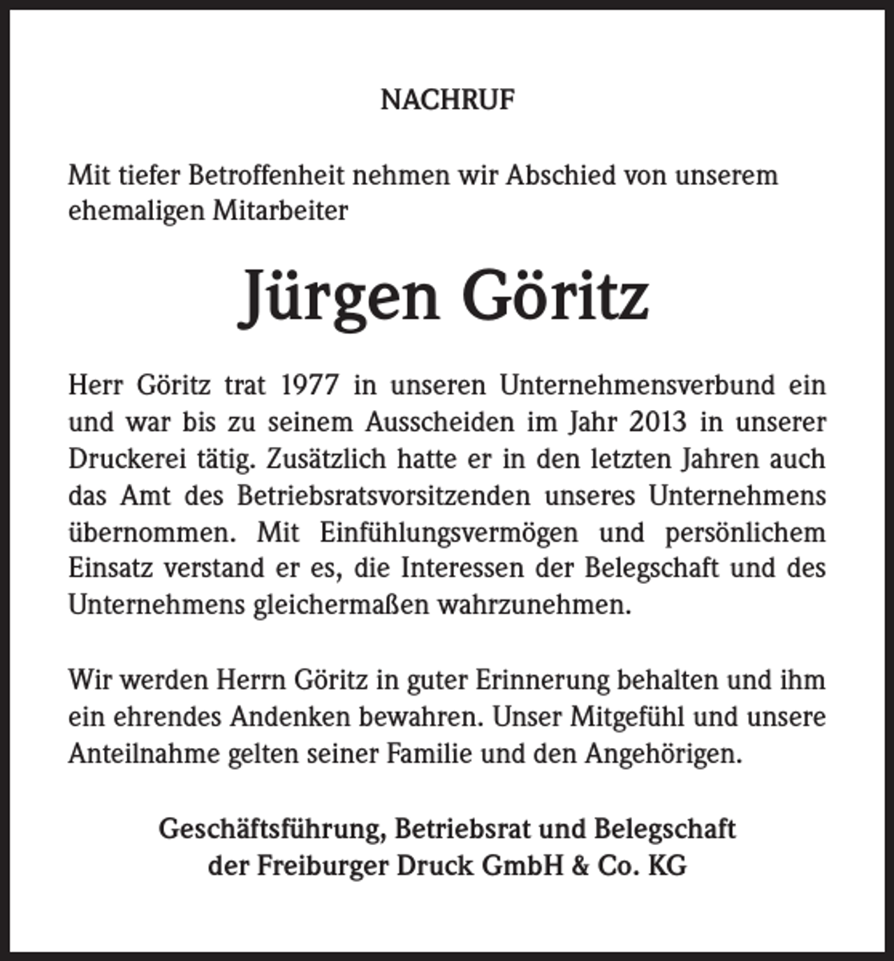 <p>NACHRUF<br />Mit tiefer Betroffenheit nehmen wir Abschied von unserem<br />ehemaligen Mitarbeiter</p><p>Jürgen Göritz<br />Herr Göritz trat 1977 in unseren Unternehmensverbund ein<br />und war bis zu seinem Ausscheiden im Jahr 2013 in unserer<br />Druckerei tätig. Zusätzlich hatte er in den letzten Jahren auch<br />das Amt des Betriebsratsvorsitzenden unseres Unternehmens<br />übernommen. Mit Einfühlungsvermögen und persönlichem<br />Einsatz verstand er es, die Interessen der Belegschaft und des<br />Unternehmens gleichermaßen wahrzunehmen.<br />Wir werden Herrn Göritz in guter Erinnerung behalten und ihm<br />ein ehrendes Andenken bewahren. Unser Mitgefühl und unsere<br />Anteilnahme gelten seiner Familie und den Angehörigen.<br />Geschäftsführung, Betriebsrat und Belegschaft<br />der Freiburger Druck GmbH &amp; Co. KG</p>