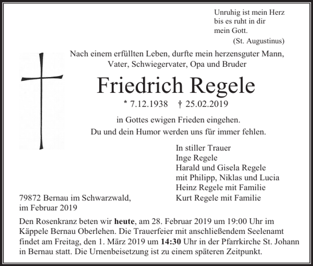 <p>Unruhig ist mein Herz<br />bis es ruht in dir<br />mein Gott.<br />(St. Augustinus)</p><p>Nach einem erfüllten Leben, durfte mein herzensguter Mann,<br />Vater, Schwiegervater, Opa und Bruder</p><p>Friedrich Regele<br />* 7.12.1938</p><p>† 25.02.2019</p><p>in Gottes ewigen Frieden eingehen.<br />Du und dein Humor werden uns für immer fehlen.</p><p>79872 Bernau im Schwarzwald,<br />im Februar 2019</p><p>In stiller Trauer<br />Inge Regele<br />Harald und Gisela Regele<br />mit Philipp, Niklas und Lucia<br />Heinz Regele mit Familie<br />Kurt Regele mit Familie</p><p>Den Rosenkranz beten wir heute, am 28. Februar 2019 um 19:00 Uhr im<br />Käppele Bernau Oberlehen. Die Trauerfeier mit anschließendem Seelenamt<br />findet am Freitag, den 1. März 2019 um 14:30 Uhr in der Pfarrkirche St. Johann<br />in Bernau statt. Die Urnenbeisetzung ist zu einem späteren Zeitpunkt.</p>