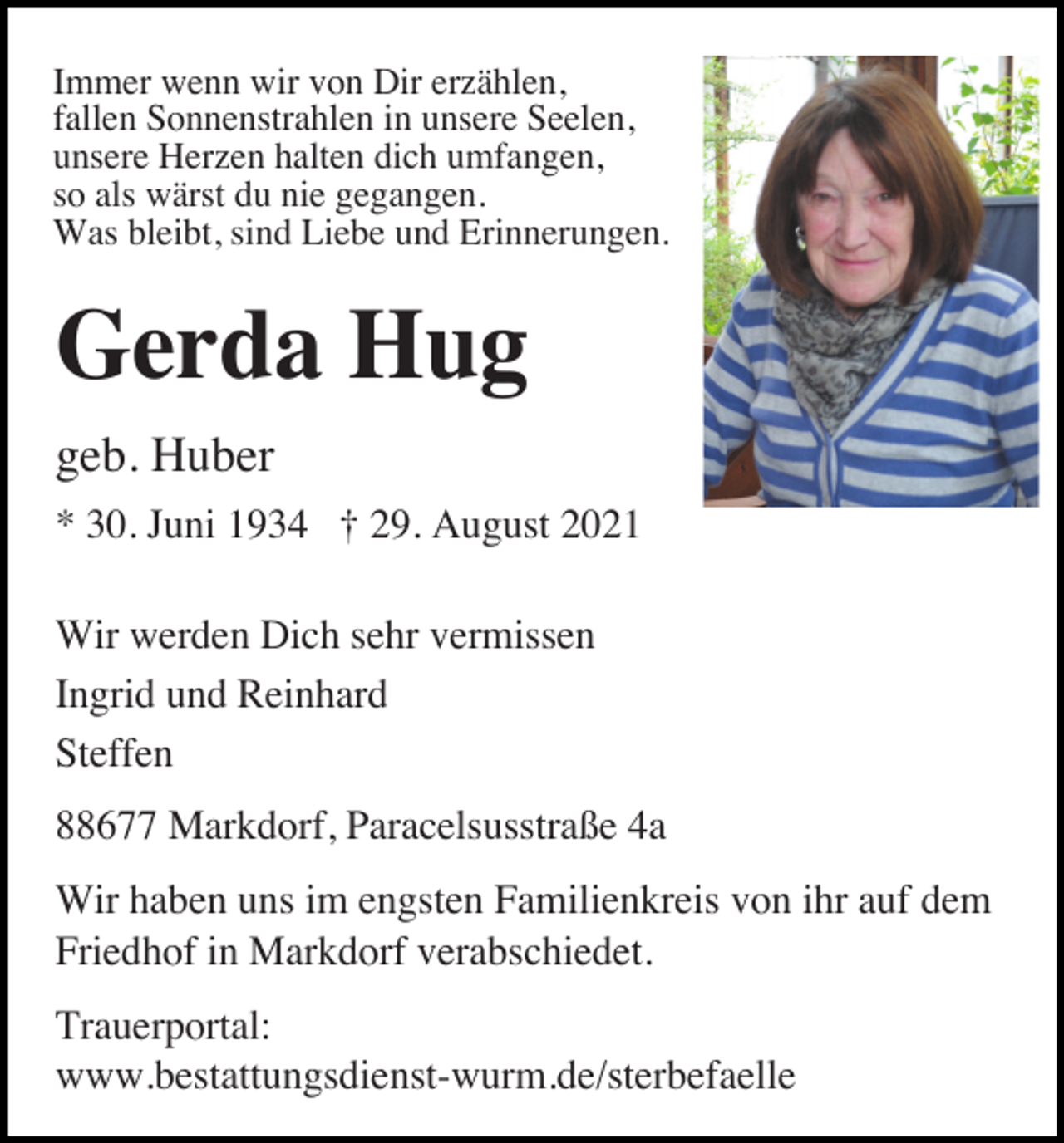 <p>Immer wenn wir von Dir erzählen,<br />fallen Sonnenstrahlen in unsere Seelen,<br />unsere Herzen halten dich umfangen,<br />so als wärst du nie gegangen.<br />Was bleibt, sind Liebe und Erinnerungen.</p><p>Gerda Hug<br />geb. Huber<br />* 30. Juni 1934 † 29. August 2021<br />Wir werden Dich sehr vermissen<br />Ingrid und Reinhard<br />Steffen<br />88677 Markdorf, Paracelsusstraße 4a<br />Wir haben uns im engsten Familienkreis von ihr auf dem<br />Friedhof in Markdorf verabschiedet.<br />Trauerportal:<br />www.bestattungsdienst-wurm.de/sterbefaelle</p>