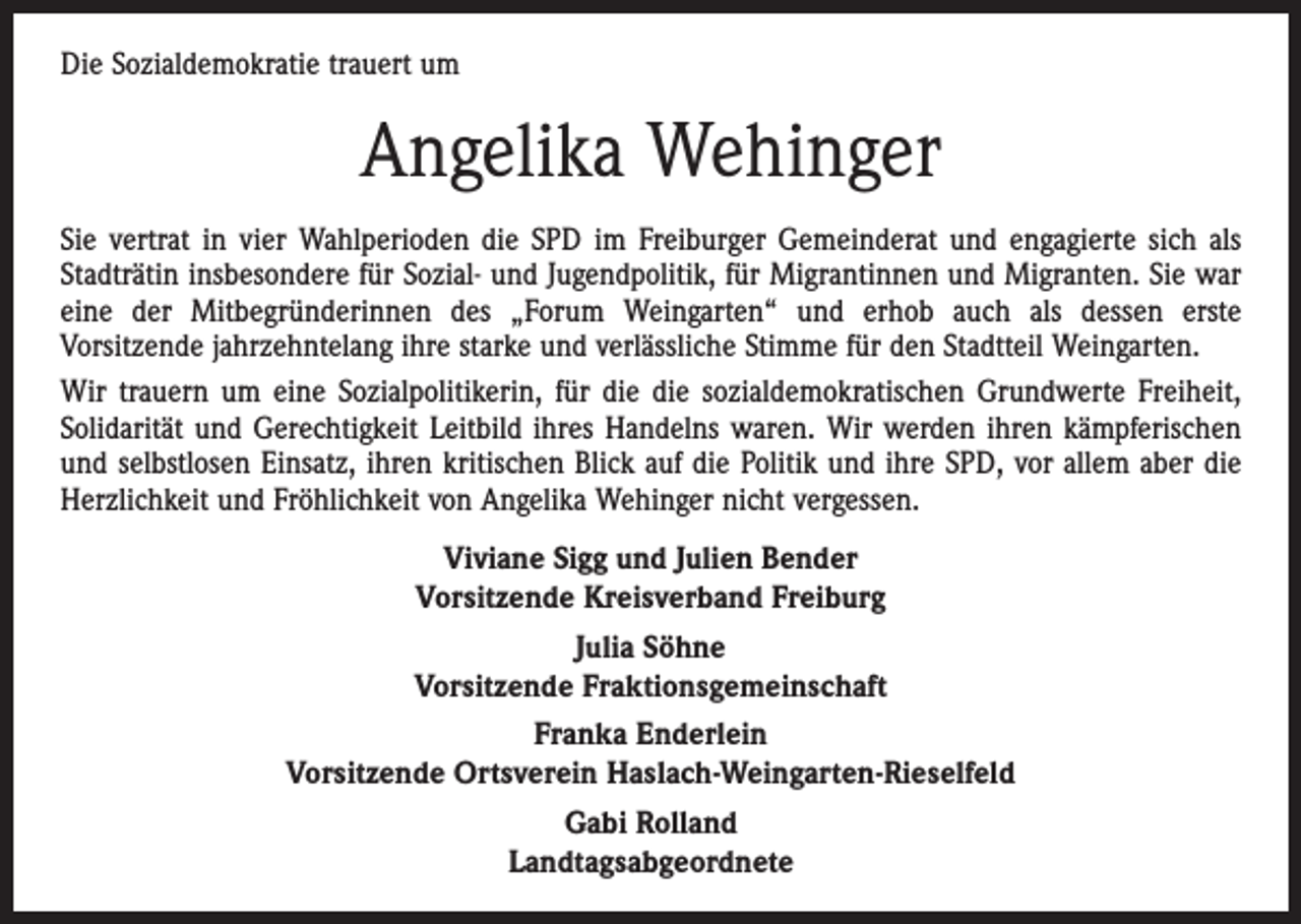 <p>Die Sozialdemokratie trauert um</p><p>Angelika Wehinger<br />Sie vertrat in vier Wahlperioden die SPD im Freiburger Gemeinderat und engagierte sich als<br />Stadträtin insbesondere für Sozial- und Jugendpolitik, für Migrantinnen und Migranten. Sie war<br />eine der Mitbegründerinnen des „Forum Weingarten“ und erhob auch als dessen erste<br />­Vorsitzende jahrzehntelang ihre starke und verlässliche Stimme für den Stadtteil Weingarten.<br />Wir trauern um eine Sozialpolitikerin, für die die sozialdemokratischen Grundwerte Freiheit,<br />Solidarität und Gerechtigkeit Leitbild ihres Handelns waren. Wir werden ihren kämpferischen<br />und selbstlosen Einsatz, ihren kritischen Blick auf die Politik und ihre SPD, vor allem aber die<br />Herzlichkeit und Fröhlichkeit von Angelika Wehinger nicht vergessen.<br />Viviane Sigg und Julien Bender<br />Vorsitzende Kreisverband Freiburg<br />Julia Söhne<br />Vorsitzende Fraktionsgemeinschaft<br />Franka Enderlein<br />Vorsitzende Ortsverein Haslach-Weingarten-Rieselfeld<br />Gabi Rolland<br />Landtagsabgeordnete</p>