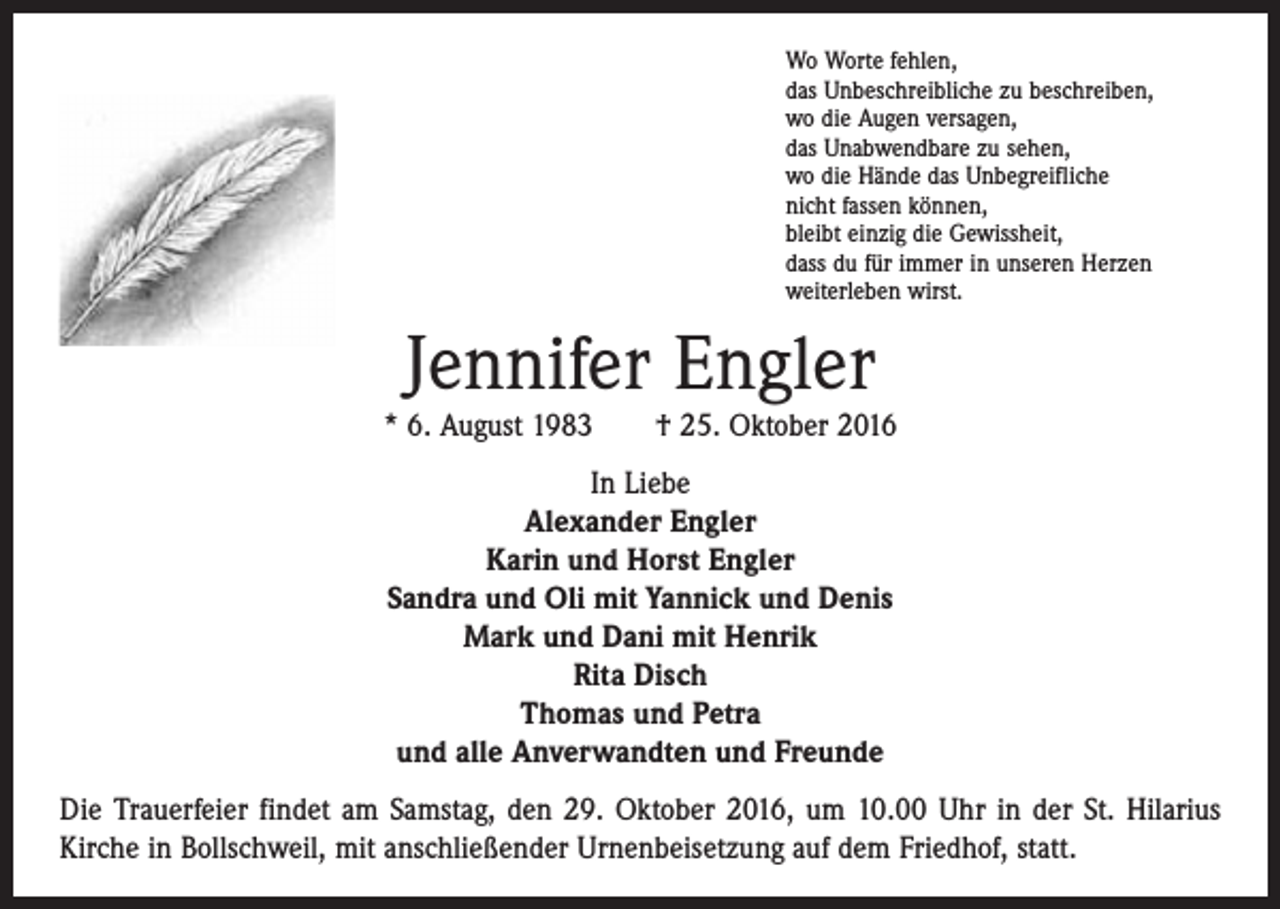<p>Wo Worte fehlen,<br />das Unbeschreibliche zu beschreiben,<br />wo die Augen versagen,<br />das Unabwendbare zu sehen,<br />wo die Hände das Unbegreifliche<br />nicht fassen können,<br />bleibt einzig die Gewissheit,<br />dass du für immer in unseren Herzen<br />weiterleben wirst.</p><p>Jennifer Engler</p><p>* 6. August 1983 † 25. Oktober 2016<br />In Liebe<br />Alexander Engler<br />Karin und Horst Engler<br />Sandra und Oli mit Yannick und Denis<br />Mark und Dani mit Henrik<br />Rita Disch<br />Thomas und Petra<br />und alle Anverwandten und Freunde<br />Die Trauerfeier findet am Samstag, den 29. Oktober 2016, um 10.00 Uhr in der St. Hilarius<br />Kirche in Bollschweil, mit anschließender Urnenbeisetzung auf dem ­Friedhof, statt.</p>