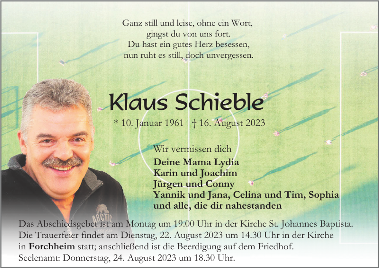 <p>Ganz still und leise, ohne ein Wort,<br />gingst du von uns fort.<br />Du hast ein gutes Herz besessen,<br />nun ruht es still, doch unvergessen.</p><p>Klaus Schieble<br />* 10. Januar 1961 † 16. August 2023<br />Wir vermissen dich<br />Deine Mama Lydia<br />Karin und Joachim<br />Jürgen und Conny<br />Yannik und Jana, Celina und Tim, Sophia<br />und alle, die dir nahestanden<br />Das Abschiedsgebet ist am Montag um 19.00 Uhr in der Kirche St. Johannes Baptista.<br />Die Trauerfeier findet am Dienstag, 22. August 2023 um 14.30 Uhr in der Kirche<br />in Forchheim statt; anschließend ist die Beerdigung auf dem Friedhof.<br />Seelenamt: Donnerstag, 24. August 2023 um 18.30 Uhr.</p>