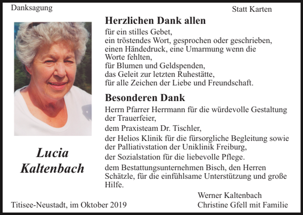 <p>Danksagung</p><p>Statt Karten</p><p>Herzlichen Dank allen<br />für ein stilles Gebet,<br />ein tröstendes Wort, gesprochen oder geschrieben,<br />einen Händedruck, eine Umarmung wenn die<br />Worte fehlten,<br />für Blumen und Geldspenden,<br />das Geleit zur letzten Ruhestätte,<br />für alle Zeichen der Liebe und Freundschaft.</p><p>Besonderen Dank<br />Herrn Pfarrer Herrmann für die würdevolle Gestaltung<br />der Trauerfeier,<br />dem Praxisteam Dr. Tischler,<br />der Helios Klinik für die fürsorgliche Begleitung sowie<br />der Palliativstation der Uniklinik Freiburg,<br />der Sozialstation für die liebevolle Pflege.<br />dem Bestattungsunternehmen Bisch, den Herren<br />Schätzle, für die einfühlsame Unterstützung und große<br />Hilfe.<br />Werner Kaltenbach<br />Titisee-Neustadt, im Oktober 2019<br />Christine Gfell mit Familie</p><p>Lucia<br />Kaltenbach</p>