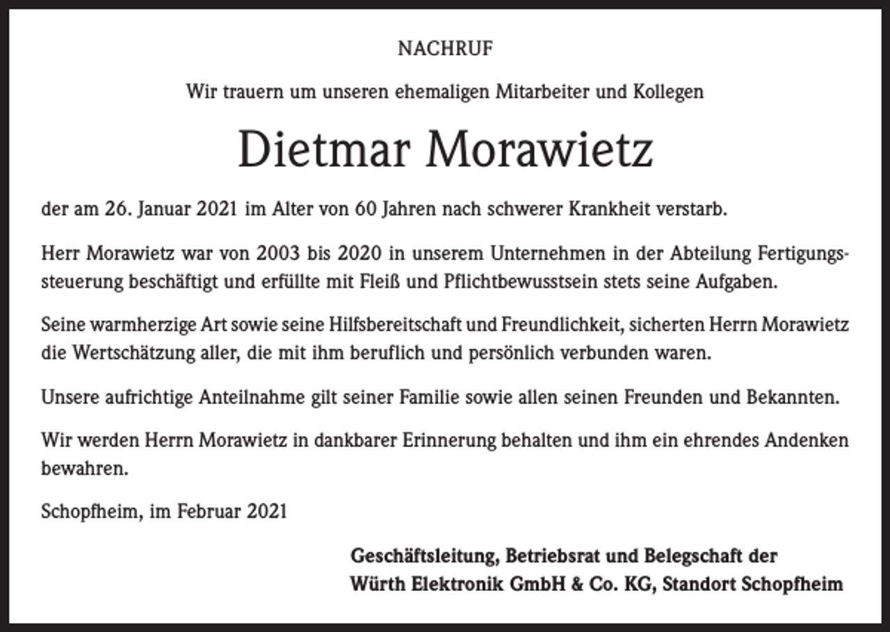 <p>NACHRUF<br />Wir trauern um unseren ehemaligen Mitarbeiter und Kollegen</p><p>Dietmar Morawietz<br />der am 26. Januar 2021 im Alter von 60 Jahren nach schwerer Krankheit verstarb.<br />Herr Morawietz war von 2003 bis 2020 in unserem Unternehmen in der Abteilung Fertigungssteuerung beschäftigt und erfüllte mit Fleiß und Pflichtbewusstsein stets seine Aufgaben.<br />Seine warmherzige Art sowie seine Hilfsbereitschaft und Freundlichkeit, sicherten Herrn ­Morawietz<br />die Wertschätzung aller, die mit ihm beruflich und persönlich verbunden waren.<br />Unsere aufrichtige Anteilnahme gilt seiner Familie sowie allen seinen Freunden und Bekannten.<br />Wir werden Herrn Morawietz in dankbarer Erinnerung behalten und ihm ein ehrendes Andenken<br />bewahren.<br />Schopfheim, im Februar 2021<br />Geschäftsleitung, Betriebsrat und Belegschaft der<br />Würth Elektronik GmbH &amp; Co. KG, Standort Schopfheim</p>