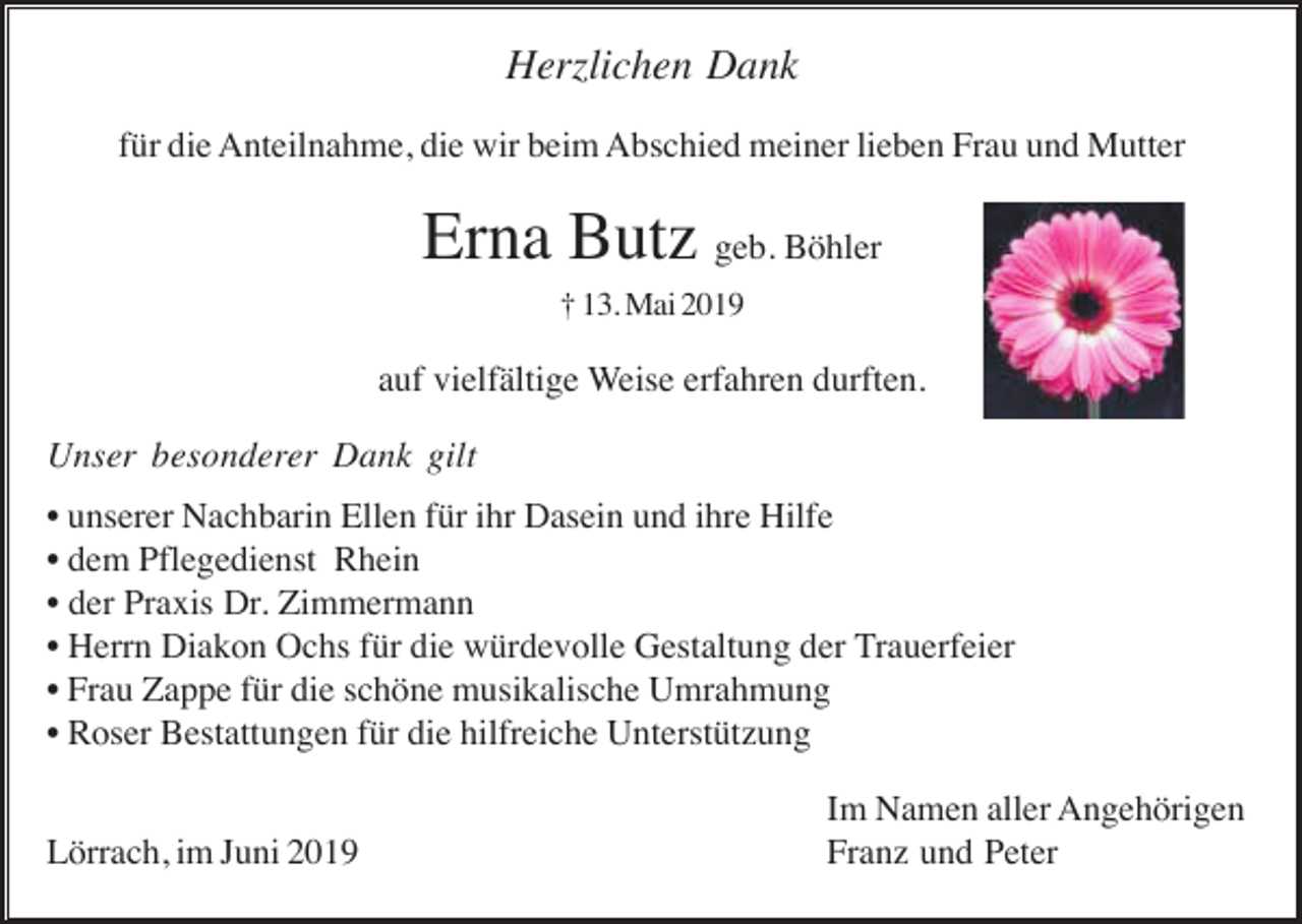 <p>Herzlichen Dank<br />für die Anteilnahme, die wir beim Abschied meiner lieben Frau und Mutter</p><p>Erna Butz geb. Böhler<br />† 13. Mai 2019</p><p>auf vielfältige Weise erfahren durften.<br />Unser besonderer Dank gilt<br />• unserer Nachbarin Ellen für ihr Dasein und ihre Hilfe<br />• dem Pflegedienst Rhein<br />• der Praxis Dr. Zimmermann<br />• Herrn Diakon Ochs für die würdevolle Gestaltung der Trauerfeier<br />• Frau Zappe für die schöne musikalische Umrahmung<br />• Roser Bestattungen für die hilfreiche Unterstützung<br />Lörrach, im Juni 2019</p><p>Im Namen aller Angehörigen<br />Franz und Peter</p>