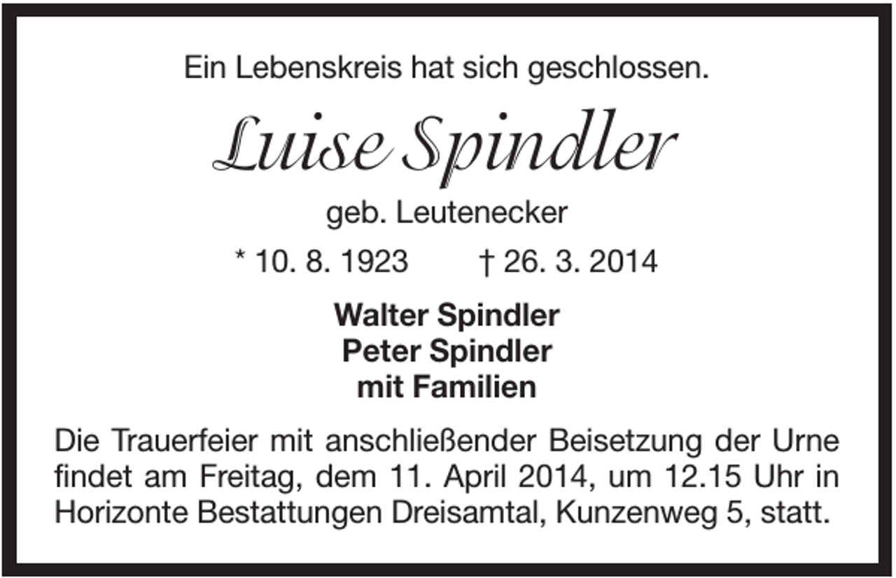 <p>Ein Lebenskreis hat sich geschlossen.</p><p>Luise Spindler<br />geb. Leutenecker<br />* 10. 8. 1923</p><p>† 26. 3. 2014</p><p>Walter Spindler<br />Peter Spindler<br />mit Familien<br />Die Trauerfeier mit anschließender Beisetzung der Urne<br />findet am Freitag, dem 11. April 2014, um 12.15 Uhr in<br />Horizonte Bestattungen Dreisamtal, Kunzenweg 5, statt.</p>
