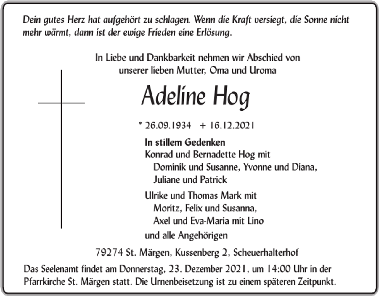 <p>Dein gutes Herz hat aufgehört zu schlagen. Wenn die Kraft versiegt, die Sonne nicht<br />mehr wärmt, dann ist der ewige Frieden eine Erlösung.<br />In Liebe und Dankbarkeit nehmen wir Abschied von<br />unserer lieben Mutter, Oma und Uroma</p><p>Adeline Hog<br />* 26.09.1934 + 16.12.2021</p><p>In stillem Gedenken<br />Konrad und Bernadette Hog mit<br />Dominik und Susanne, Yvonne und Diana,<br />Juliane und Patrick<br />Ulrike und Thomas Mark mit<br />Moritz, Felix und Susanna,<br />Axel und Eva-Maria mit Lino<br />und alle Angehörigen<br />79274 St. Märgen, Kussenberg 2, Scheuerhalterhof<br />Das Seelenamt findet am Donnerstag, 23. Dezember 2021, um 14:00 Uhr in der<br />Pfarrkirche St. Märgen statt. Die Urnenbeisetzung ist zu einem späteren Zeitpunkt.</p>
