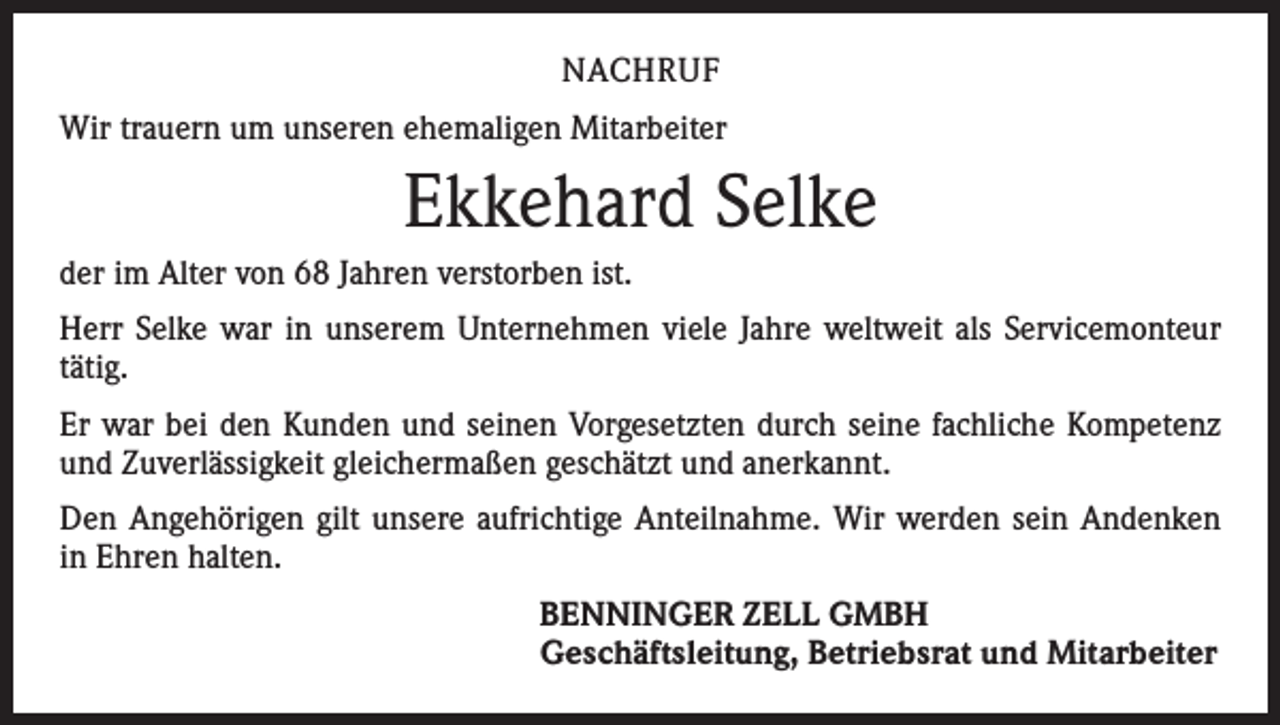 <p>NACHRUF<br />Wir trauern um unseren ehemaligen Mitarbeiter</p><p>Ekkehard Selke<br />der im Alter von 68 Jahren verstorben ist.<br />Herr Selke war in unserem Unternehmen viele Jahre weltweit als Servicemonteur<br />tätig.<br />Er war bei den Kunden und seinen Vorgesetzten durch seine fachliche Kompetenz<br />und Zuverlässigkeit gleichermaßen geschätzt und anerkannt.<br />Den Angehörigen gilt unsere aufrichtige Anteilnahme. Wir werden sein Andenken<br />in Ehren halten.<br />BENNINGER ZELL GMBH<br />Geschäftsleitung, Betriebsrat und Mitarbeiter</p>