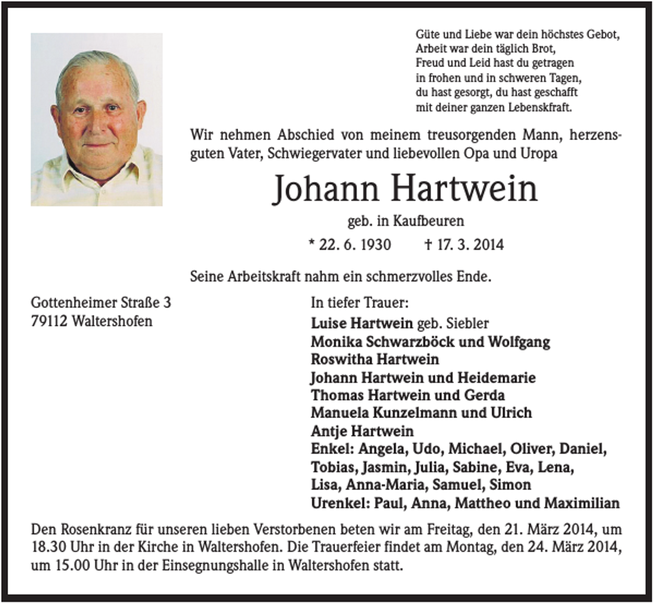 <p>Güte und Liebe war dein höchstes Gebot,<br />Arbeit war dein täglich Brot,<br />Freud und Leid hast du getragen<br />in frohen und in schweren Tagen,<br />du hast gesorgt, du hast geschafft<br />mit deiner ganzen Lebenskfraft.</p><p>Wir nehmen Abschied von meinem treusorgenden Mann, herzensguten Vater, Schwiegervater und liebevollen Opa und Uropa</p><p>Johann Hartwein<br />geb. in Kaufbeuren<br />* 22. 6. 1930</p><p>† 17. 3. 2014</p><p>Seine Arbeitskraft nahm ein schmerzvolles Ende.<br />Gottenheimer Straße 3<br />79112 Waltershofen</p><p>In tiefer Trauer:<br />Luise Hartwein geb. Siebler<br />Monika Schwarzböck und Wolfgang<br />Roswitha Hartwein<br />Johann Hartwein und Heidemarie<br />Thomas Hartwein und Gerda<br />Manuela Kunzelmann und Ulrich<br />Antje Hartwein<br />Enkel: Angela, Udo, Michael, Oliver, Daniel,<br />Tobias, Jasmin, Julia, Sabine, Eva, Lena,<br />Lisa, Anna-Maria, Samuel, Simon<br />Urenkel: Paul, Anna, Mattheo und Maximilian</p><p>Den Rosenkranz für unseren lieben Verstorbenen beten wir am Freitag, den 21. März 2014, um<br />18.30 Uhr in der Kirche in Waltershofen. Die Trauerfeier findet am Montag, den 24. März 2014,<br />um 15.00 Uhr in der Einsegnungshalle in Waltershofen statt.</p>