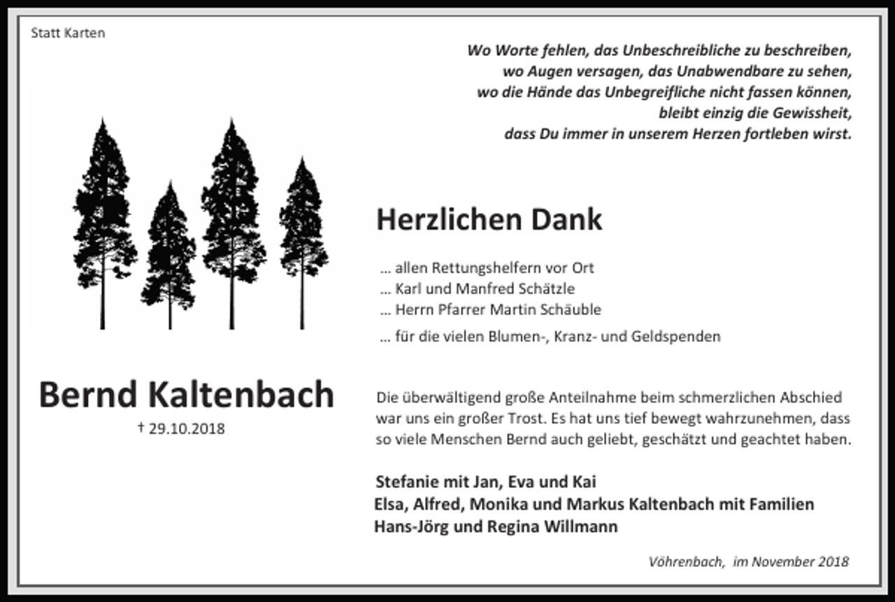 <p>Statt Karten</p><p>Wo Worte fehlen, das Unbeschreibliche zu beschreiben,<br />wo Augen versagen, das Unabwendbare zu sehen,<br />wo die Hände das Unbegreifliche nicht fassen können,<br />bleibt einzig die Gewissheit,<br />dass Du immer in unserem Herzen fortleben wirst.</p><p>Herzlichen Dank<br />… allen Rettungshelfern vor Ort<br />… Karl und Manfred Schätzle<br />… Herrn Pfarrer Martin Schäuble<br />… für die vielen Blumen-, Kranz- und Geldspenden</p><p>Bernd Kaltenbach<br />† 29.10.2018</p><p>Die überwältigend große Anteilnahme beim schmerzlichen Abschied<br />war uns ein großer Trost. Es hat uns tief bewegt wahrzunehmen, dass<br />so viele Menschen Bernd auch geliebt, geschätzt und geachtet haben.</p><p>Stefanie mit Jan, Eva und Kai<br />Elsa, Alfred, Monika und Markus Kaltenbach mit Familien<br />Hans-Jörg und Regina Willmann<br />Vöhrenbach, im November 2018</p>