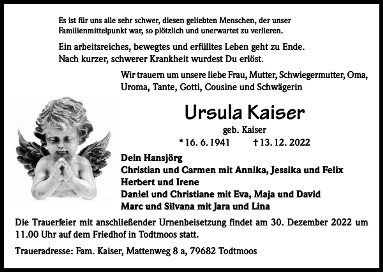 <p>Es ist für uns alle sehr schwer, diesen geliebten Menschen, der unser<br />Familienmittelpunkt war, so plötzlich und unerwartet zu verlieren.</p><p>Ein arbeitsreiches, bewegtes und erfülltes Leben geht zu Ende.<br />Nach kurzer, schwerer Krankheit wurdest Du erlöst.<br />Wir trauern um unsere liebe Frau, Mutter, Schwiegermutter, Oma,<br />Uroma, Tante, Gotti, Cousine und Schwägerin</p><p>Ursula Kaiser</p><p>geb. Kaiser<br />* 16. 6. 1941<br />† 13. 12. 2022<br />Dein Hansjörg<br />Christian und Carmen mit Annika, Jessika und Felix<br />Herbert und Irene<br />Daniel und Christiane mit Eva, Maja und David<br />Marc und Silvana mit Jara und Lina<br />Die Trauerfeier mit anschließender Urnenbeisetzung findet am 30. Dezember 2022 um<br />11.00 Uhr auf dem Friedhof in Todtmoos statt.<br />Traueradresse: Fam. Kaiser, Mattenweg 8 a, 79682 Todtmoos</p>