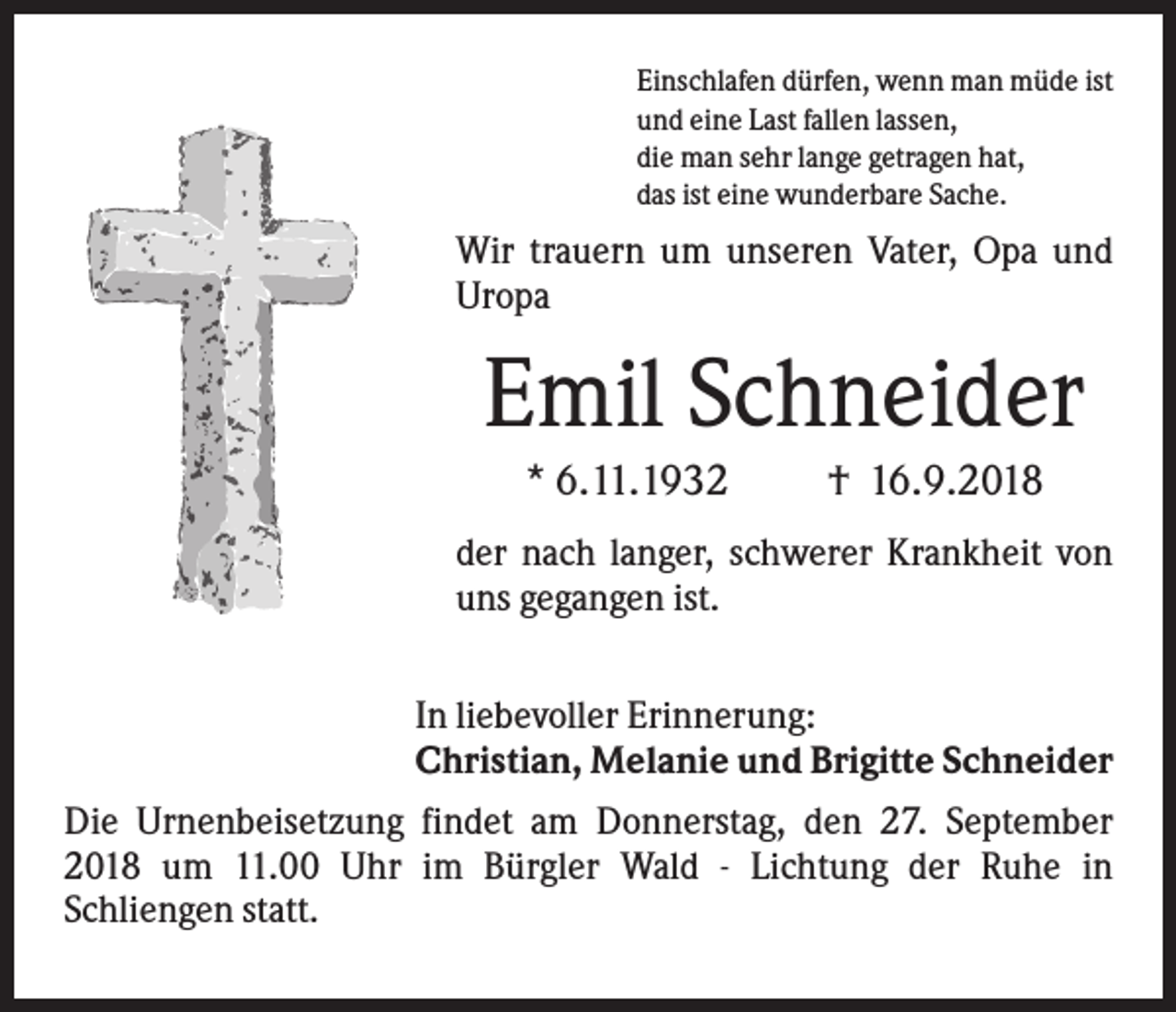 <p>Einschlafen dürfen, wenn man müde ist<br />und eine Last fallen lassen,<br />die man sehr lange getragen hat,<br />das ist eine wunderbare Sache.</p><p>Wir trauern um unseren Vater, Opa und<br />Uropa</p><p>Emil Schneider<br />* 6.11.1932</p><p>† 16.9.2018</p><p>der nach langer, schwerer Krankheit von<br />uns gegangen ist.<br />In liebevoller Erinnerung:<br />Christian, Melanie und Brigitte Schneider<br />Die Urnenbeisetzung findet am Donnerstag, den 27. September<br />2018 um 11.00 Uhr im Bürgler Wald - Lichtung der Ruhe in<br />Schliengen statt.</p>
