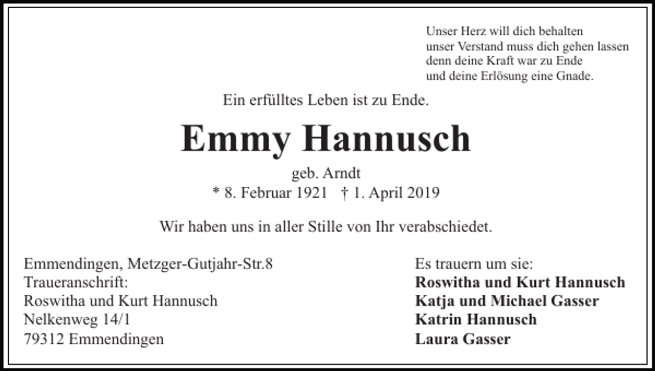 <p>Unser Herz will dich behalten<br />unser Verstand muss dich gehen lassen<br />denn deine Kraft war zu Ende<br />und deine Erlösung eine Gnade.</p><p>Ein erfülltes Leben ist zu Ende.</p><p>Emmy Hannusch<br />geb. Arndt<br />* 8. Februar 1921 † 1. April 2019<br />Wir haben uns in aller Stille von Ihr verabschiedet.<br />Emmendingen, Metzger-Gutjahr-Str.8<br />Traueranschrift:<br />Roswitha und Kurt Hannusch<br />Nelkenweg 14/1<br />79312 Emmendingen</p><p>Es trauern um sie:<br />Roswitha und Kurt Hannusch<br />Katja und Michael Gasser<br />Katrin Hannusch<br />Laura Gasser</p>