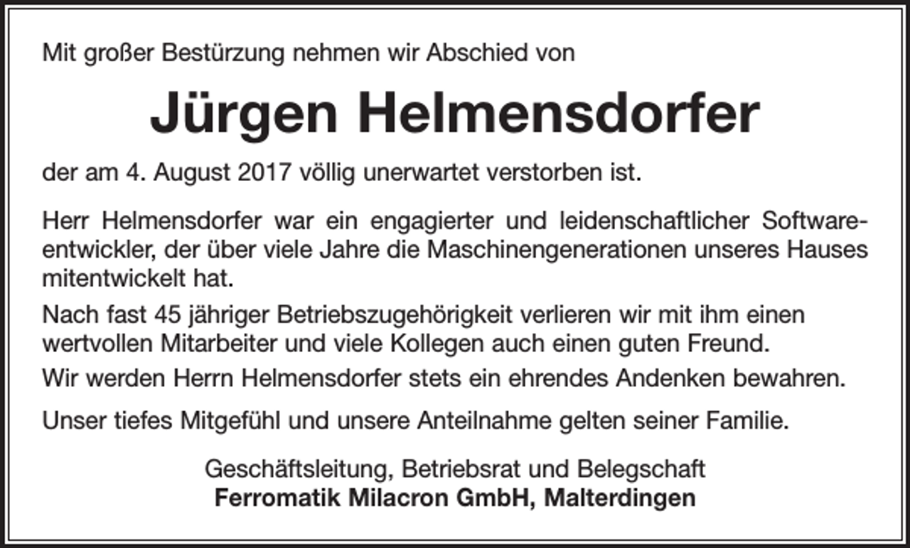 <p>Mit großer Bestürzung nehmen wir Abschied von</p><p>Jürgen Helmensdorfer<br />der am 4. August 2017 völlig unerwartet verstorben ist.<br />Herr Helmensdorfer war ein engagierter und leidenschaftlicher Software­<br />entwickler, der über viele Jahre die Maschinengenerationen unseres Hauses<br />mitentwickelt hat.<br />Nach fast 45 jähriger Betriebszugehörigkeit verlieren wir mit ihm einen<br />wertvollen Mitarbeiter und viele Kollegen auch einen guten Freund.<br />Wir werden Herrn Helmensdorfer stets ein ehrendes Andenken bewahren.<br />Unser tiefes Mitgefühl und unsere Anteilnahme gelten seiner Familie.<br />Geschäftsleitung, Betriebsrat und Belegschaft<br />Ferromatik Milacron GmbH, Malterdingen</p>