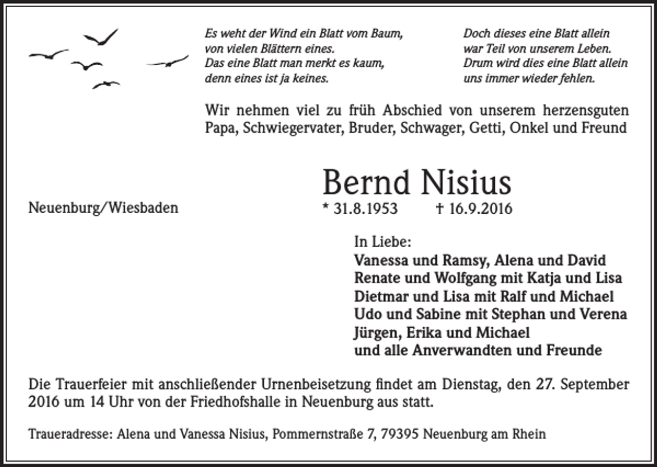 <p>Es weht der Wind ein Blatt vom Baum,<br />von vielen Blättern eines.<br />Das eine Blatt man merkt es kaum,<br />denn eines ist ja keines.</p><p>Doch dieses eine Blatt allein<br />war Teil von unserem Leben.<br />Drum wird dies eine Blatt allein<br />uns immer wieder fehlen.</p><p>Wir nehmen viel zu früh Abschied von unserem herzensguten<br />Papa, Schwiegervater, Bruder, Schwager, Getti, Onkel und Freund</p><p>Neuenburg/Wiesbaden</p><p>Bernd Nisius</p><p>* 31.8.1953</p><p>† 16.9.2016</p><p>In Liebe:<br />Vanessa und Ramsy, Alena und David<br />Renate und Wolfgang mit Katja und Lisa<br />Dietmar und Lisa mit Ralf und Michael<br />Udo und Sabine mit Stephan und Verena<br />Jürgen, Erika und Michael<br />und alle Anverwandten und Freunde<br />Die Trauerfeier mit anschließender Urnenbeisetzung findet am Dienstag, den 27. September<br />2016 um 14 Uhr von der Friedhofshalle in Neuenburg aus statt.<br />Traueradresse: Alena und Vanessa Nisius, Pommernstraße 7, 79395 Neuenburg am Rhein</p>