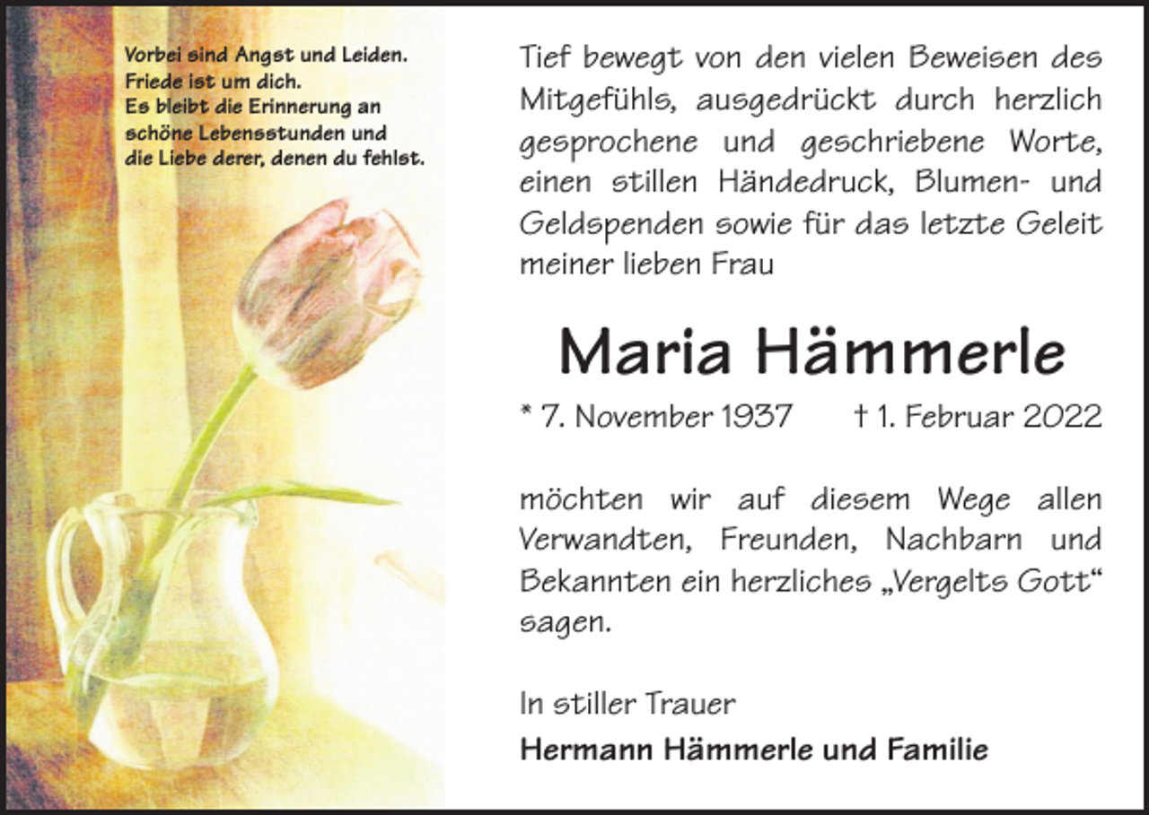 <p>Vorbei sind Angst und Leiden.<br />Friede ist um dich.<br />Es bleibt die Erinnerung an<br />schöne Lebensstunden und<br />die Liebe derer, denen du fehlst.</p><p>Tief bewegt von den vielen Beweisen des<br />Mitgefühls, ausgedrückt durch herzlich<br />gesprochene und geschriebene Worte,<br />einen stillen Händedruck, Blumen- und<br />­<br />Geldspenden sowie für das letzte Geleit<br />meiner lieben Frau</p><p>Maria Hämmerle</p><p>* 7. November 1937</p><p>† 1. Februar 2022</p><p>möchten wir auf diesem Wege allen<br />Verwandten, Freunden, Nachbarn und<br />­<br />­Bekannten ein herzliches „Vergelts Gott“<br />sagen.<br />In stiller Trauer<br />Hermann Hämmerle und Familie</p>