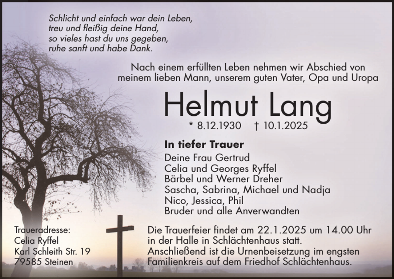 <p>Schlicht und einfach war dein Leben,<br />treu und fleißig deine Hand,<br />so vieles hast du uns gegeben,<br />ruhe sanft und habe Dank.</p><p>Nach einem erfüllten Leben nehmen wir Abschied von<br />meinem lieben Mann, unserem guten Vater, Opa und Uropa</p><p>Helmut Lang<br />* 8.12.1930</p><p>† 10.1.2025</p><p>In tiefer Trauer<br />Deine Frau Gertrud<br />Celia und Georges Ryffel<br />Bärbel und Werner Dreher<br />Sascha, Sabrina, Michael und Nadja<br />Nico, Jessica, Phil<br />Bruder und alle Anverwandten<br />Traueradresse:<br />Celia Ryffel<br />Karl Schleith Str. 19<br />79585 Steinen</p><p>Die Trauerfeier findet am 22.1.2025 um 14.00 Uhr<br />in der Halle in Schlächtenhaus statt.<br />Anschließend ist die Urnenbeisetzung im engsten<br />Familienkreis auf dem Friedhof Schlächtenhaus.</p>