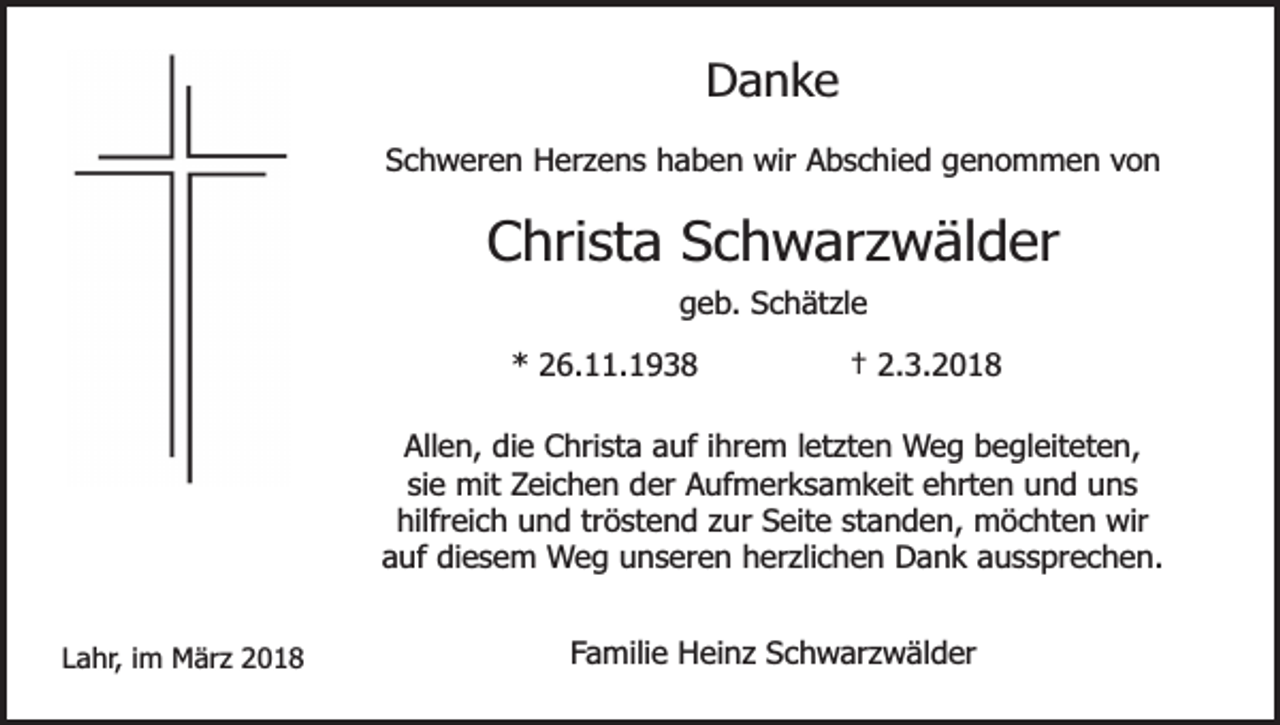 <p>Danke<br />Schweren Herzens haben wir Abschied genommen von</p><p>Christa Schwarzwälder<br />geb. Schätzle<br />* 26.11.1938</p><p>† 2.3.2018</p><p>Allen, die Christa auf ihrem letzten Weg begleiteten,<br />sie mit Zeichen der Aufmerksamkeit ehrten und uns<br />hilfreich und tröstend zur Seite standen, möchten wir<br />auf diesem Weg unseren herzlichen Dank aussprechen.<br />Lahr, im März 2018</p><p>Familie Heinz Schwarzwälder</p>