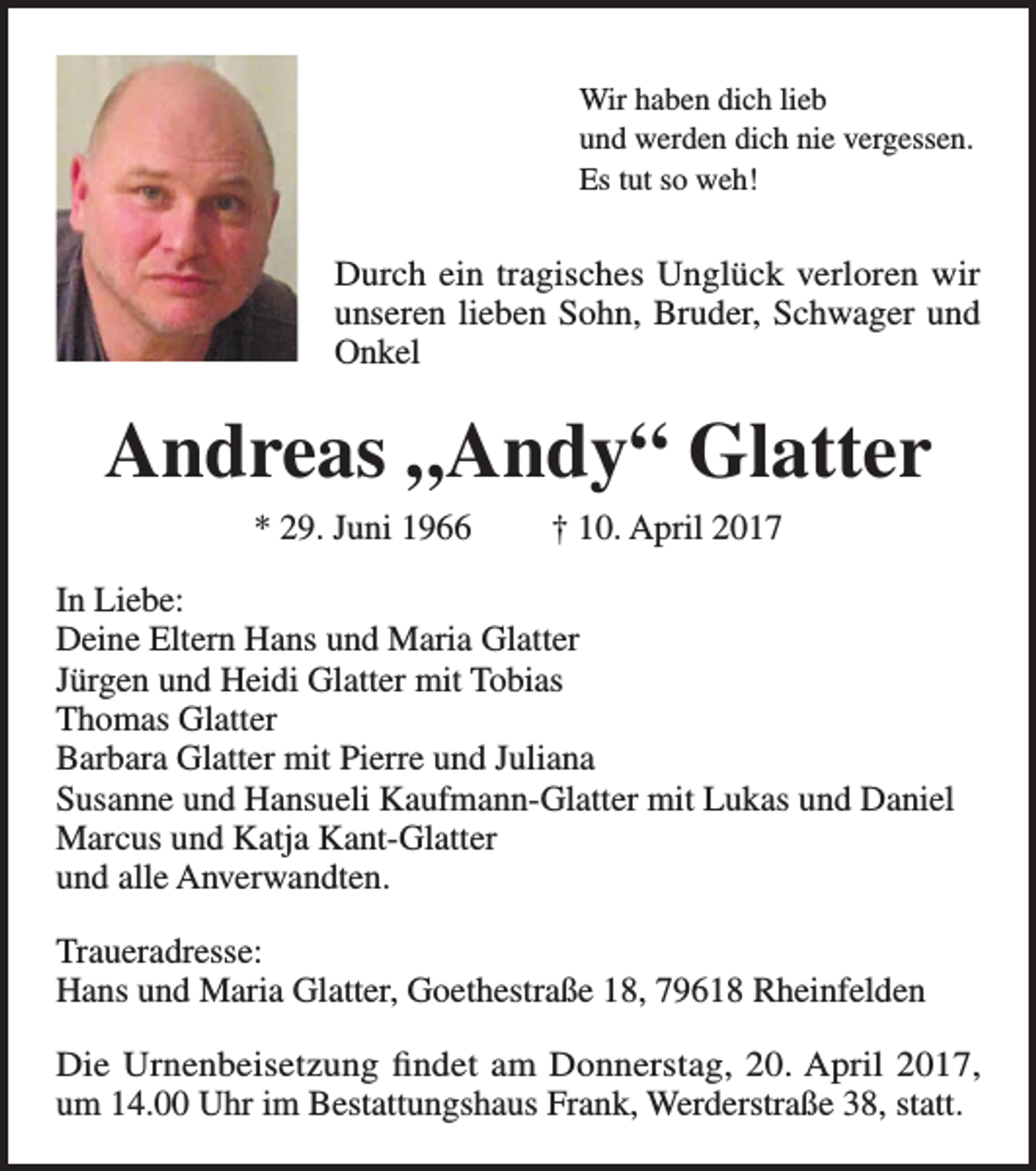 <p>Wir haben dich lieb<br />und werden dich nie vergessen.<br />Es tut so weh!</p><p>Durch ein tragisches Unglück verloren wir<br />unseren lieben Sohn, Bruder, Schwager und<br />Onkel</p><p>Andreas „Andy“ Glatter<br />* 29. Juni 1966</p><p>† 10. April 2017</p><p>In Liebe:<br />Deine Eltern Hans und Maria Glatter<br />Jürgen und Heidi Glatter mit Tobias<br />Thomas Glatter<br />Barbara Glatter mit Pierre und Juliana<br />Susanne und Hansueli Kaufmann-Glatter mit Lukas und Daniel<br />Marcus und Katja Kant-Glatter<br />und alle Anverwandten.<br />Traueradresse:<br />Hans und Maria Glatter, Goethestraße 18, 79618 Rheinfelden<br />Die Urnenbeisetzung findet am Donnerstag, 20. April 2017,<br />um 14.00 Uhr im Bestattungshaus Frank, Werderstraße 38, statt.</p>
