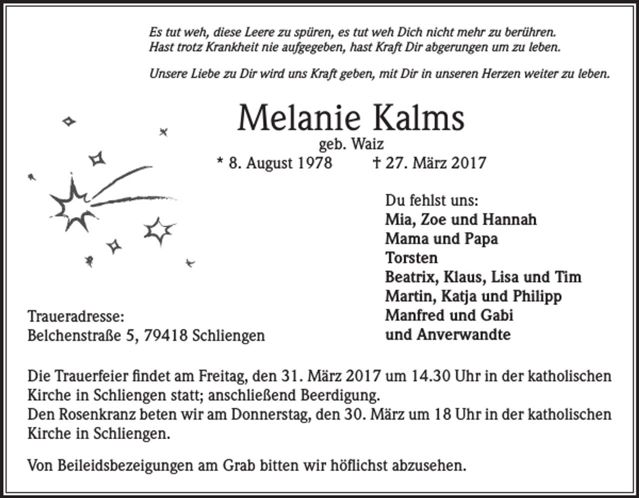 <p>Es tut weh, diese Leere zu spüren, es tut weh Dich nicht mehr zu berühren.<br />Hast trotz Krankheit nie aufgegeben, hast Kraft Dir abgerungen um zu leben.<br />Unsere Liebe zu Dir wird uns Kraft geben, mit Dir in unseren Herzen weiter zu leben.</p><p>Melanie Kalms</p><p>geb. Waiz<br />* 8. August 1978<br />† 27. März 2017</p><p>Traueradresse:<br />Belchenstraße 5, 79418 Schliengen</p><p>Du fehlst uns:<br />Mia, Zoe und Hannah<br />Mama und Papa<br />Torsten<br />Beatrix, Klaus, Lisa und Tim<br />Martin, Katja und Philipp<br />Manfred und Gabi<br />und Anverwandte</p><p>Die Trauerfeier findet am Freitag, den 31. März 2017 um 14.30 Uhr in der katholischen<br />Kirche in Schliengen statt; anschließend Beerdigung.<br />Den Rosenkranz beten wir am Donnerstag, den 30. März um 18 Uhr in der katholischen<br />Kirche in Schliengen.<br />Von Beileidsbezeigungen am Grab bitten wir höflichst abzusehen.</p>