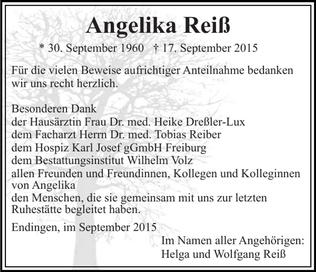 <p>Angelika Reiß</p><p>* 30. September 1960 † 17. September 2015<br />Für die vielen Beweise aufrichtiger Anteilnahme bedanken<br />wir uns recht herzlich.<br />Besonderen Dank<br />der Hausärztin Frau Dr. med. Heike Dreßler-Lux<br />dem Facharzt Herrn Dr. med. Tobias Reiber<br />dem Hospiz Karl Josef gGmbH Freiburg<br />dem Bestattungsinstitut Wilhelm Volz<br />allen Freunden und Freundinnen, Kollegen und Kolleginnen<br />von Angelika<br />den Menschen, die sie gemeinsam mit uns zur letzten<br />Ruhestätte begleitet haben.<br />Endingen, im September 2015<br />Im Namen aller Angehörigen:<br />Helga und Wolfgang Reiß</p>