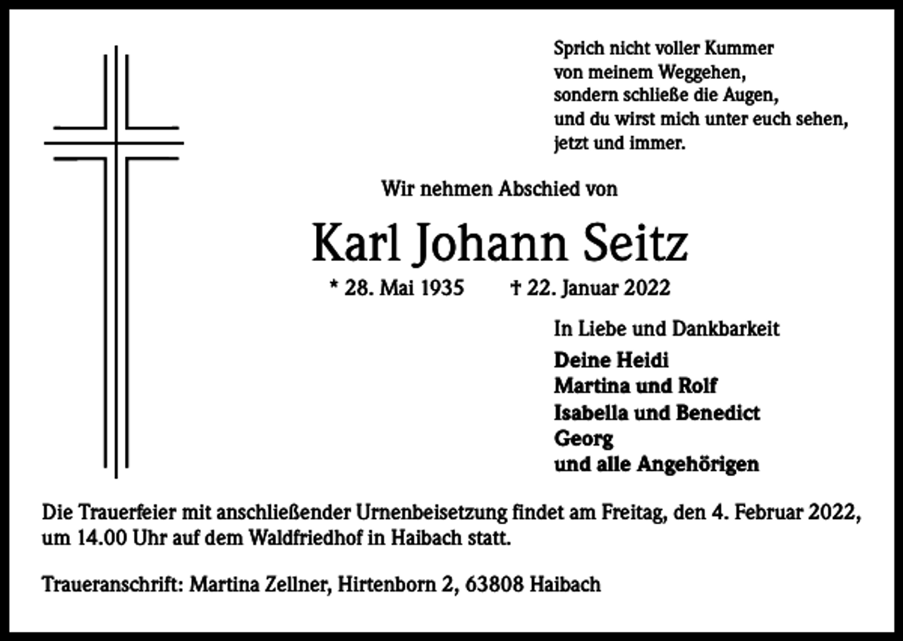 <p>Sprich nicht voller Kummer<br />von meinem Weggehen,<br />sondern schließe die Augen,<br />und du wirst mich unter euch sehen,<br />jetzt und immer.</p><p>Wir nehmen Abschied von</p><p>Karl Johann Seitz<br />* 28. Mai 1935 † 22. Januar 2022<br />In Liebe und Dankbarkeit<br />Deine Heidi<br />Martina und Rolf<br />Isabella und Benedict<br />Georg<br />und alle Angehörigen<br />Die Trauerfeier mit anschließender Urnenbeisetzung findet am Freitag, den 4. Februar 2022,<br />um 14.00 Uhr auf dem Waldfriedhof in Haibach statt.<br />Traueranschrift: Martina Zellner, Hirtenborn 2, 63808 Haibach</p>