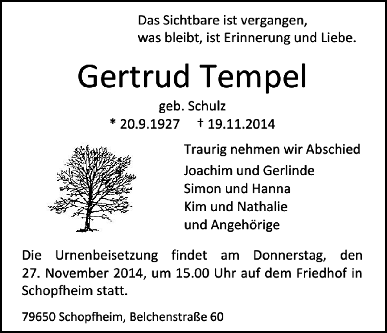 <p>Das Sichtbare ist vergangen,<br />was bleibt, ist Erinnerung und Liebe.</p><p>Gertrud Tempel<br />geb. Schulz<br />* 20.9.1927 † 19.11.2014</p><p>Traurig nehmen wir Abschied<br />Joachim und Gerlinde<br />Simon und Hanna<br />Kim und Nathalie<br />und Angehörige<br />Die Urnenbeisetzung findet am Donnerstag, den<br />27. November 2014, um 15.00 Uhr auf dem Friedhof in<br />Schopfheim statt.<br />79650 Schopfheim, Belchenstraße 60</p>