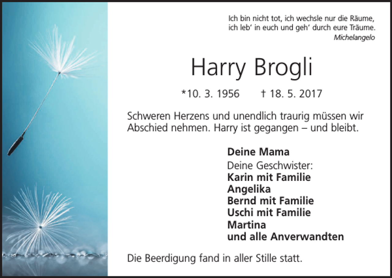 <p>Ich bin nicht tot, ich wechsle nur die Räume,<br />ich leb‘ in euch und geh‘ durch eure Träume.<br />Michelangelo</p><p>Harry Brogli<br />*10. 3. 1956 † 18. 5. 2017<br />Schweren Herzens und unendlich traurig müssen wir<br />Abschied nehmen. Harry ist gegangen – und bleibt.<br />Deine Mama<br />Deine Geschwister:<br />Karin mit Familie<br />Angelika<br />Bernd mit Familie<br />Uschi mit Familie<br />Martina<br />und alle Anverwandten<br />Die Beerdigung fand in aller Stille statt.</p>
