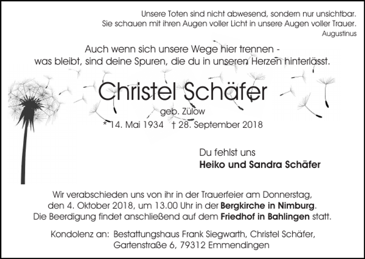 <p>Unsere Toten sind nicht abwesend, sondern nur unsichtbar.<br />Sie schauen mit ihren Augen voller Licht in unsere Augen voller Trauer.<br />Augustinus</p><p>Auch wenn sich unsere Wege hier trennen was bleibt, sind deine Spuren, die du in unseren Herzen hinterlässt.</p><p>Christel Schäfer<br />geb. Zülow<br />* 14. Mai 1934 † 28. September 2018</p><p>Du fehlst uns<br />Heiko und Sandra Schäfer<br />Wir verabschieden uns von ihr in der Trauerfeier am Donnerstag,<br />den 4. Oktober 2018, um 13.00 Uhr in der Bergkirche in Nimburg.<br />Die Beerdigung findet anschließend auf dem Friedhof in Bahlingen statt.<br />Kondolenz an: Bestattungshaus Frank Siegwarth, Christel Schäfer,<br />Gartenstraße 6, 79312 Emmendingen</p>