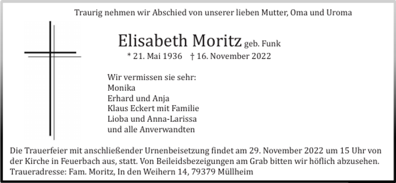 <p>Traurig nehmen wir Abschied von unserer lieben Mutter, Oma und Uroma</p><p>Elisabeth Moritz geb. Funk<br />* 21. Mai 1936 † 16. November 2022<br />Wir vermissen sie sehr:<br />Monika<br />Erhard und Anja<br />Klaus Eckert mit Familie<br />Lioba und Anna-Larissa<br />und alle Anverwandten<br />Die Trauerfeier mit anschließender Urnenbeisetzung findet am 29. November 2022 um 15 Uhr von<br />der Kirche in Feuerbach aus, statt. Von Beileidsbezeigungen am Grab bitten wir hö flich abzusehen.<br />Traueradresse: Fam. Moritz, In den Weihern 14, 79379 Mü llheim</p>