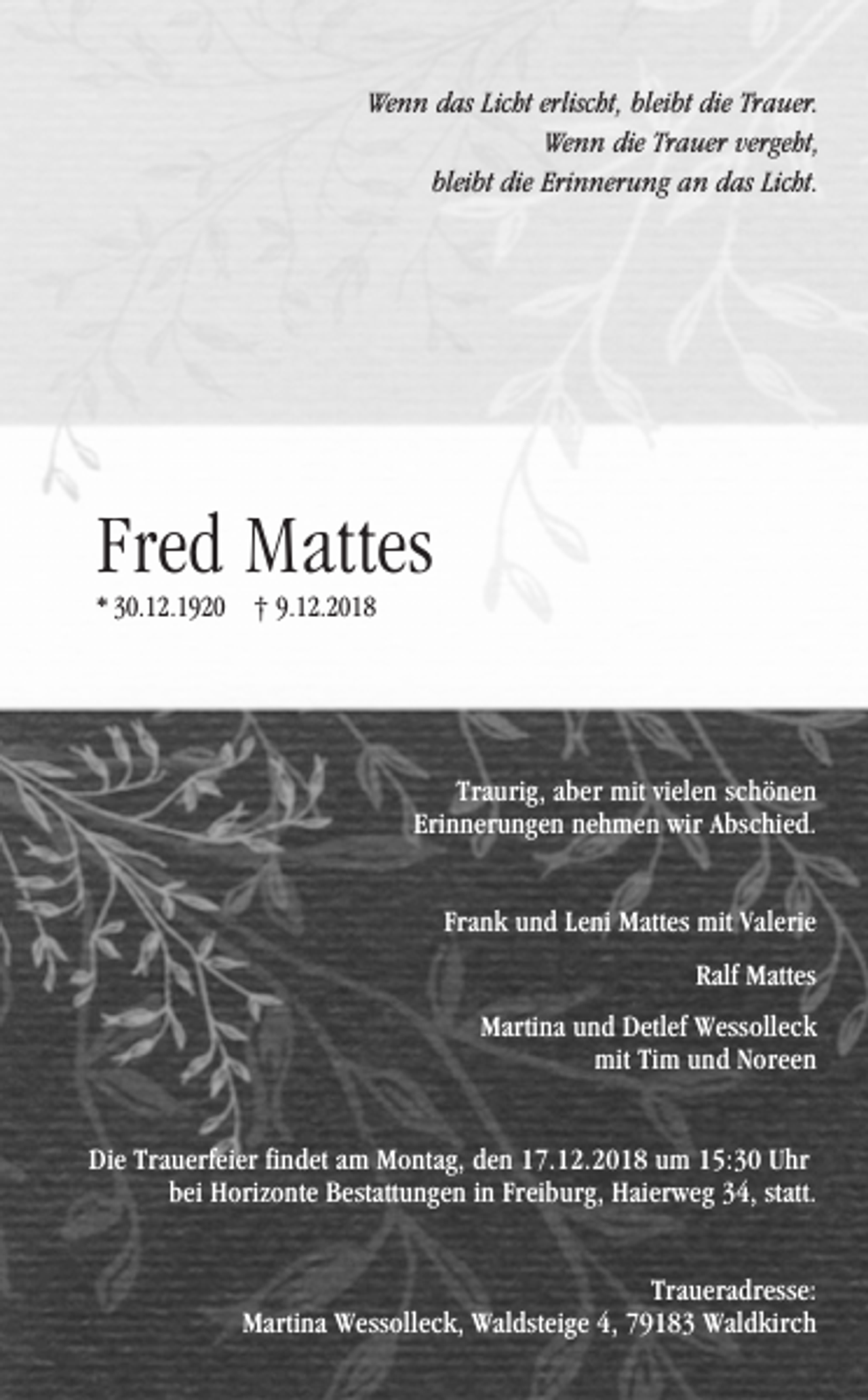 <p>Wenn das Licht erlischt, bleibt die Trauer.<br />Wenn die Trauer vergeht,<br />bleibt die Erinnerung an das Licht.</p><p>Fred Mattes<br />* 30.12.1920 † 9.12.2018</p><p>Traurig, aber mit vielen schönen<br />Erinnerungen nehmen wir Abschied.<br />Frank und Leni Mattes mit Valerie<br />Ralf Mattes<br />Martina und Detlef Wessolleck<br />mit Tim und Noreen<br />Die Trauerfeier findet am Montag, den 17.12.2018 um 15:30 Uhr<br />bei Horizonte Bestattungen in Freiburg, Haierweg 34, statt.<br />Traueradresse:<br />Martina Wessolleck, Waldsteige 4, 79183 Waldkirch</p>