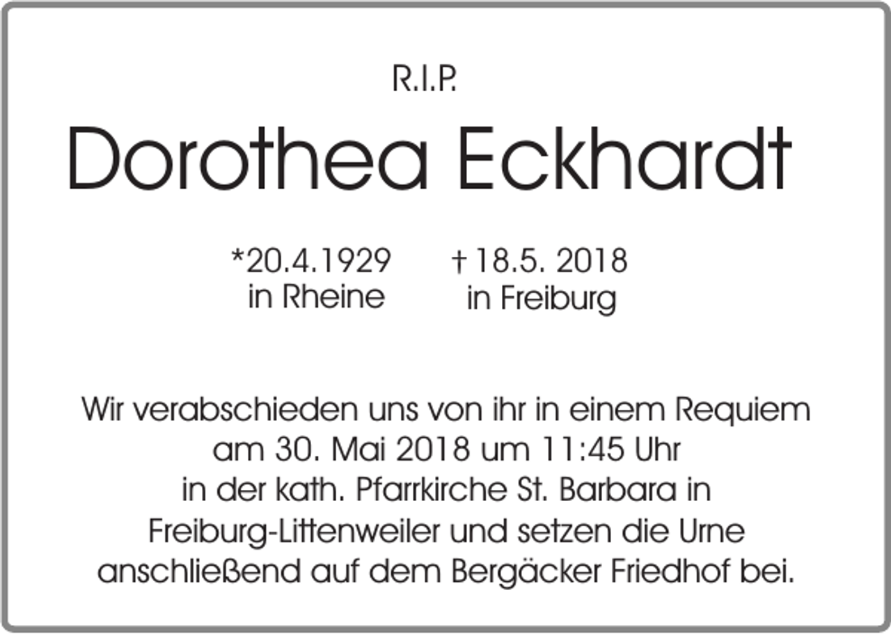 <p>R.I.P.</p><p>Dorothea Eckhardt<br />*20.4.1929<br />in Rheine</p><p>† 18.5. 2018<br />in Freiburg</p><p>Wir verabschieden uns von ihr in einem Requiem<br />am 30. Mai 2018 um 11:45 Uhr<br />in der kath. Pfarrkirche St. Barbara in<br />Freiburg-Littenweiler und setzen die Urne<br />anschließend auf dem Bergäcker Friedhof bei.</p>