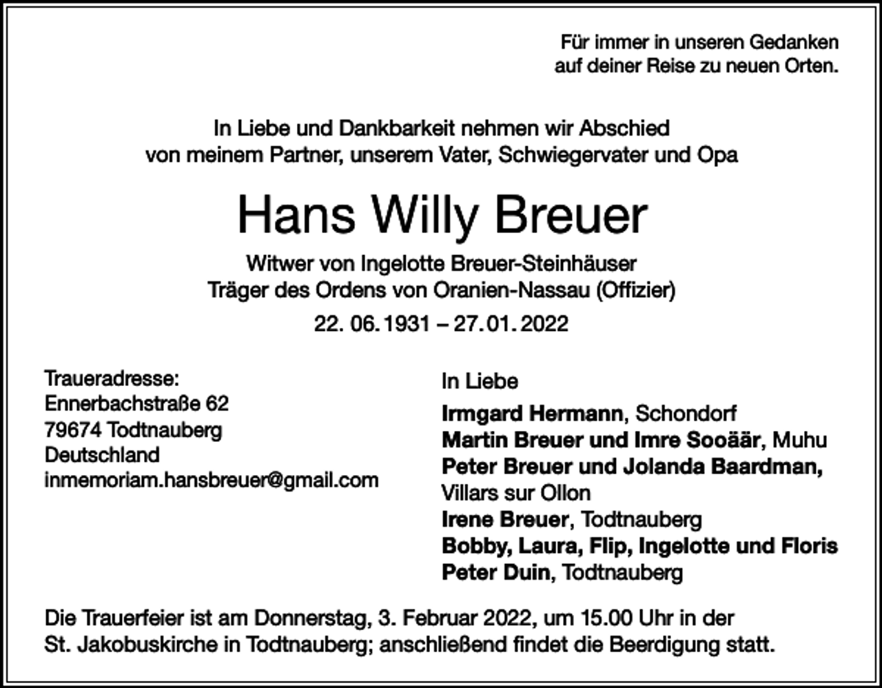<p>Für immer in unseren Gedanken<br />auf deiner Reise zu neuen Orten.</p><p>In Liebe und Dankbarkeit nehmen wir Abschied<br />von meinem Partner, unserem Vater, Schwiegervater und Opa</p><p>Hans Willy Breuer<br />Witwer von Ingelotte Breuer-Steinhäuser<br />Träger des Ordens von Oranien-Nassau (Offizier)<br />22. 06. 1931 – 27. 01. 2022<br />Traueradresse:</p><p>Ennerbachstraße<br />62</p><p>79674 Todtnauberg</p><p>Deutschland</p><p>inmemoriam.hansbreuer@gmail.com</p><p>In Liebe<br />Irmgard Hermann, Schondorf<br />Martin Breuer und Imre Sooäär, Muhu<br />Peter Breuer und Jolanda Baardman,<br />Villars sur Ollon<br />Irene Breuer, Todtnauberg<br />Bobby, Laura, Flip, Ingelotte und Floris<br />Peter Duin, Todtnauberg</p><p>Die Trauerfeier ist am Donnerstag, 3. Februar 2022, um 15.00 Uhr in der<br />St. Jakobuskirche in Todtnauberg; anschließend findet die Beerdigung statt.</p>