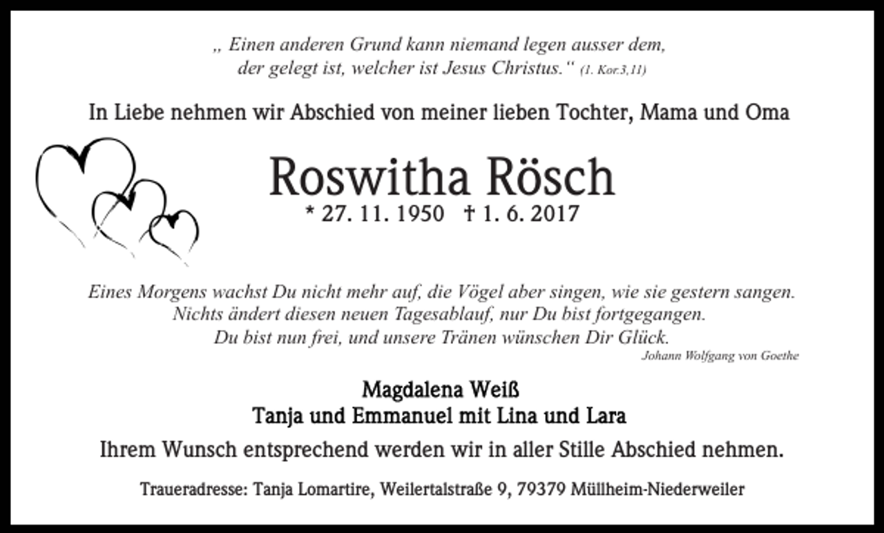 <p>„ Einen anderen Grund kann niemand legen ausser dem,<br />der gelegt ist, welcher ist Jesus Christus.“ (1. Kor.3,11)</p><p>In Liebe nehmen wir Abschied von meiner lieben Tochter, Mama und Oma</p><p>Roswitha<br />Rösch<br />* 27. 11. 1950 † 1. 6. 2017<br />Eines Morgens wachst Du nicht mehr auf, die Vögel aber singen, wie sie gestern sangen.<br />Nichts ändert diesen neuen Tagesablauf, nur Du bist fortgegangen.<br />Du bist nun frei, und unsere Tränen wünschen Dir Glück.<br />Johann Wolfgang von Goethe</p><p>Ihrem Wunsch entsprechend werden wir in aller Stille Abschied nehmen.<br />Traueradresse: Tanja Lomartire, Weilertalstraße 9, 79379 Müllheim-Niederweiler</p>