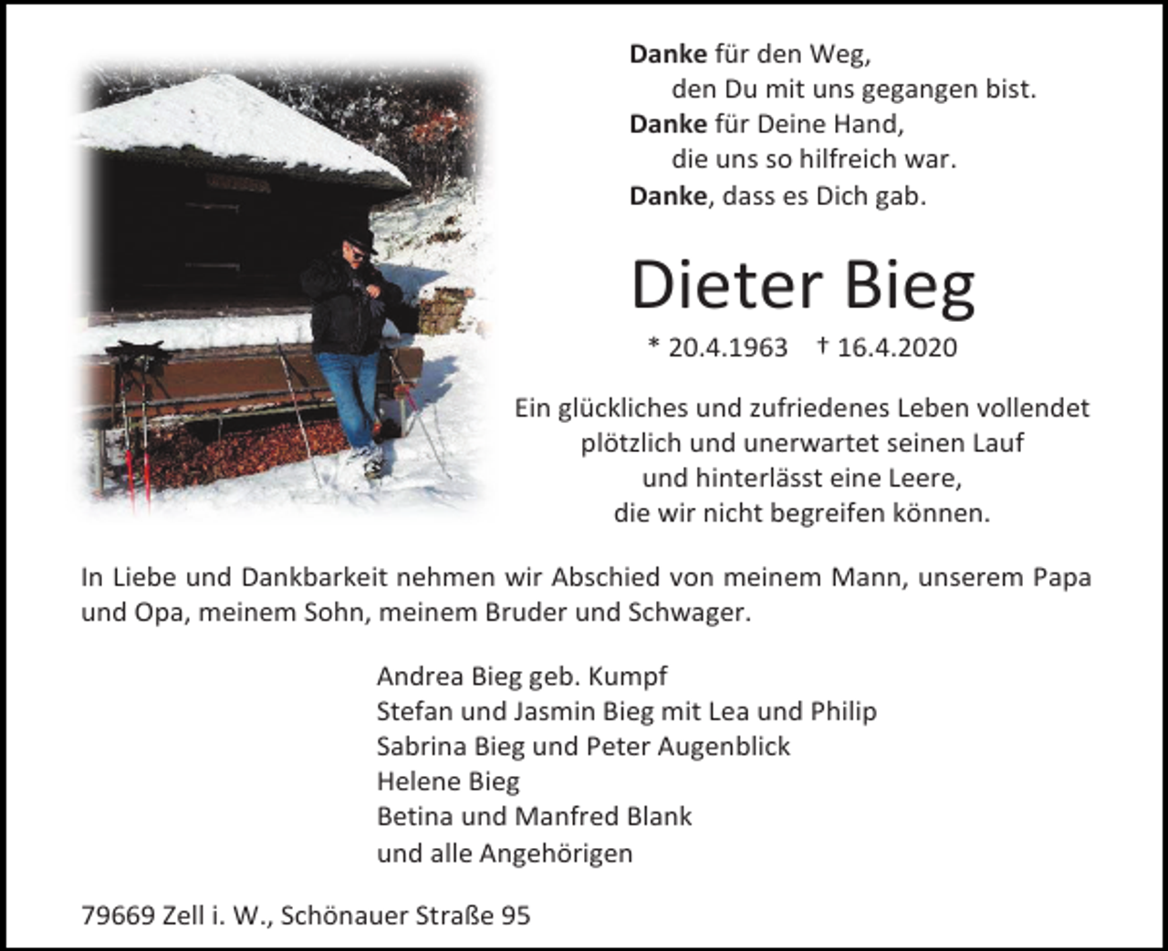 <p>Danke für den Weg,<br />den Du mit uns gegangen bist.<br />Danke für Deine Hand,<br />die uns so hilfreich war.<br />Danke, dass es Dich gab.</p><p>Dieter Bieg<br />* 20.4.1963 † 16.4.2020<br />Ein glückliches und zufriedenes Leben vollendet<br />plötzlich und unerwartet seinen Lauf<br />und hinterlässt eine Leere,<br />die wir nicht begreifen können.<br />In Liebe und Dankbarkeit nehmen wir Abschied von meinem Mann, unserem Papa<br />und Opa, meinem Sohn, meinem Bruder und Schwager.<br />Andrea Bieg geb. Kumpf<br />Stefan und Jasmin Bieg mit Lea und Philip<br />Sabrina Bieg und Peter Augenblick<br />Helene Bieg<br />Betina und Manfred Blank<br />und alle Angehörigen<br />79669 Zell i. W., Schönauer Straße 95</p>
