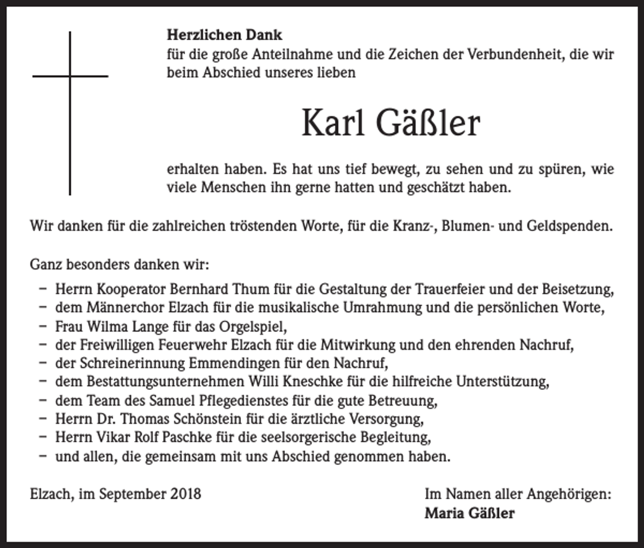 <p>Herzlichen Dank<br />für die große Anteilnahme und die Zeichen der Verbundenheit, die wir<br />beim Abschied unseres lieben</p><p>Karl Gäßler<br />erhalten haben. Es hat uns tief bewegt, zu sehen und zu spüren, wie<br />viele Menschen ihn gerne hatten und geschätzt haben.<br />Wir danken für die zahlreichen tröstenden Worte, für die Kranz-, Blumen- und Geldspenden.<br />Ganz besonders danken wir:<br />– Herrn Kooperator Bernhard Thum für die Gestaltung der Trauerfeier und der Beisetzung,<br />– dem Männerchor Elzach für die musikalische Umrahmung und die persönlichen Worte,<br />– Frau Wilma Lange für das Orgelspiel,<br />– der Freiwilligen Feuerwehr Elzach für die Mitwirkung und den ehrenden Nachruf,<br />– der Schreinerinnung Emmendingen für den Nachruf,<br />– dem Bestattungsunternehmen Willi Kneschke für die hilfreiche Unterstützung,<br />– dem Team des Samuel Pflegedienstes für die gute Betreuung,<br />– Herrn Dr. Thomas Schönstein für die ärztliche Versorgung,<br />– Herrn Vikar Rolf Paschke für die seelsorgerische Begleitung,<br />– und allen, die gemeinsam mit uns Abschied genommen haben.<br />Elzach, im September 2018</p><p>Im Namen aller Angehörigen:<br />Maria Gäßler</p>