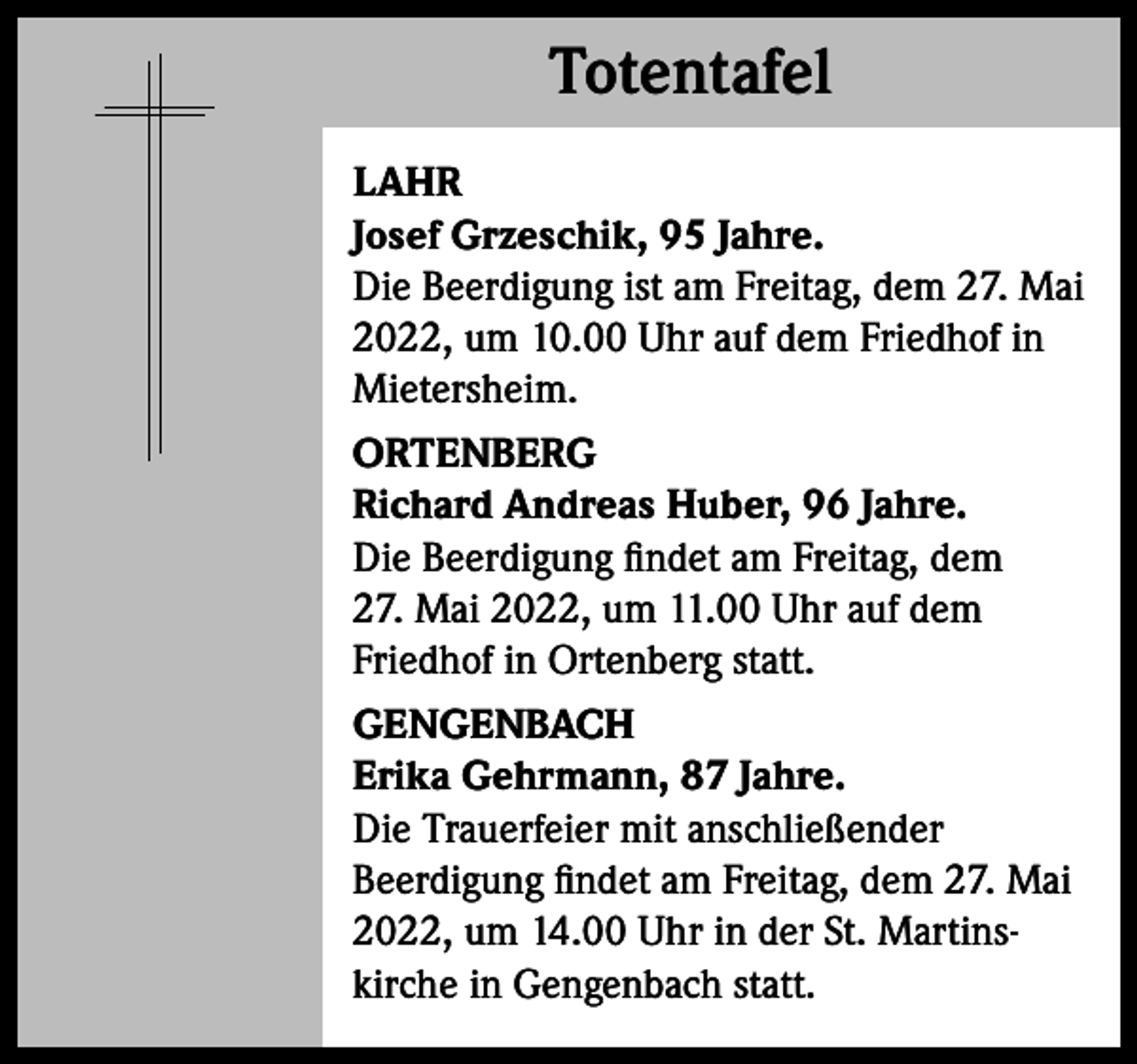 <p>Totentafel<br />Totentafel<br />LAHR<br />Josef Grzeschik, 95 Jahre.<br />Die Beerdigung ist am Freitag, dem 27. Mai<br />2022, um 10.00 Uhr auf dem Friedhof in<br />Mietersheim.<br />ORTENBERG<br />Richard Andreas Huber, 96 Jahre.<br />Die Beerdigung findet am Freitag, dem<br />27. Mai 2022, um 11.00 Uhr auf dem<br />Friedhof in Ortenberg statt.<br />GENGENBACH<br />Erika Gehrmann, 87 Jahre.<br />Die Trauerfeier mit anschließender<br />Beerdigung findet am Freitag, dem 27. Mai<br />2022, um 14.00 Uhr in der St. Martinskirche in Gengenbach statt.</p>