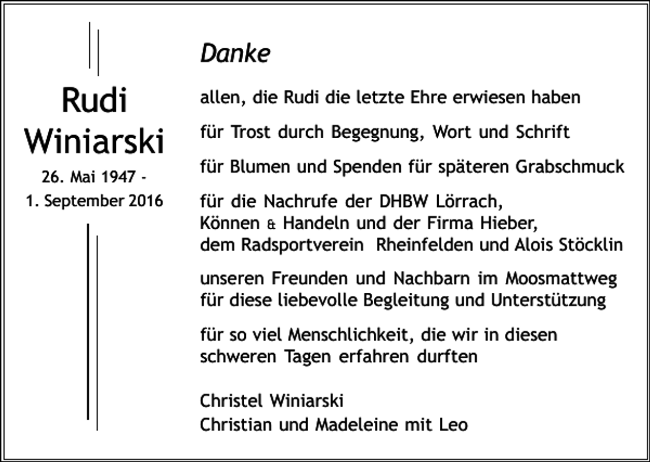 <p>Danke</p><p>Rudi<br />Winiarski<br />26. Mai 1947 1. September 2016</p><p>allen, die Rudi die letzte Ehre erwiesen haben<br />für Trost durch Begegnung, Wort und Schrift<br />für Blumen und Spenden für späteren Grabschmuck<br />für die Nachrufe der DHBW Lörrach,<br />Können &amp; Handeln und der Firma Hieber,<br />dem Radsportverein Rheinfelden und Alois Stöcklin<br />unseren Freunden und Nachbarn im Moosmattweg<br />für diese liebevolle Begleitung und Unterstützung<br />für so viel Menschlichkeit, die wir in diesen<br />schweren Tagen erfahren durften<br />Christel Winiarski<br />Christian und Madeleine mit Leo</p>