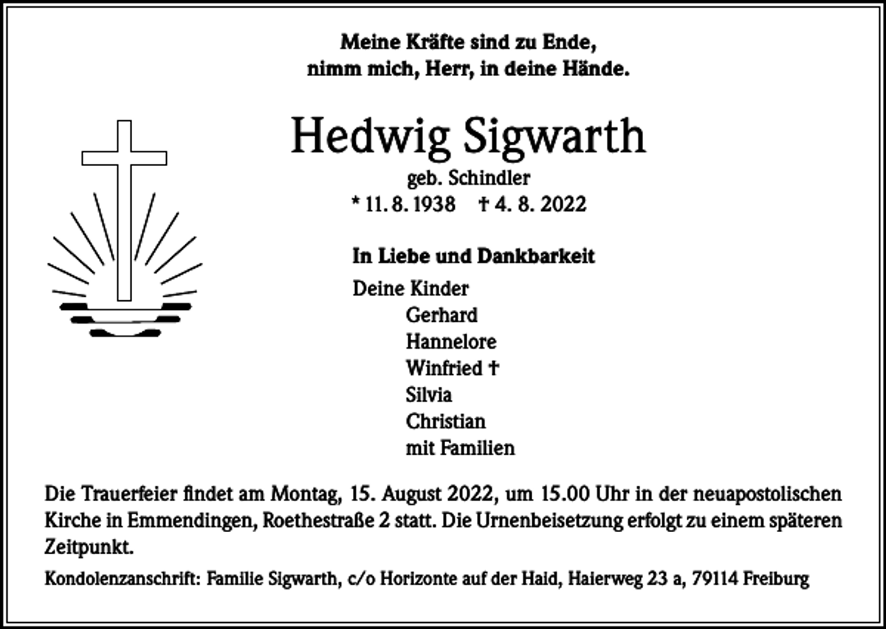 <p>Meine Kräfte sind zu Ende,<br />nimm mich, Herr, in deine Hände.</p><p>Hedwig Sigwarth<br />geb. Schindler<br />* 11. 8. 1938 † 4. 8. 2022</p><p>In Liebe und Dankbarkeit<br />Deine Kinder<br />Gerhard<br />Hannelore<br />Winfried †<br />Silvia<br />Christian<br />mit Familien<br />Die Trauerfeier findet am Montag, 15. August 2022, um 15.00 Uhr in der neuapostolischen<br />Kirche in Emmendingen, Roethestraße 2 statt. Die Urnenbeisetzung erfolgt zu einem späteren<br />Zeitpunkt.<br />Kondolenzanschrift: Familie Sigwarth, c/o Horizonte auf der Haid, Haierweg 23 a, 79114 Freiburg</p>