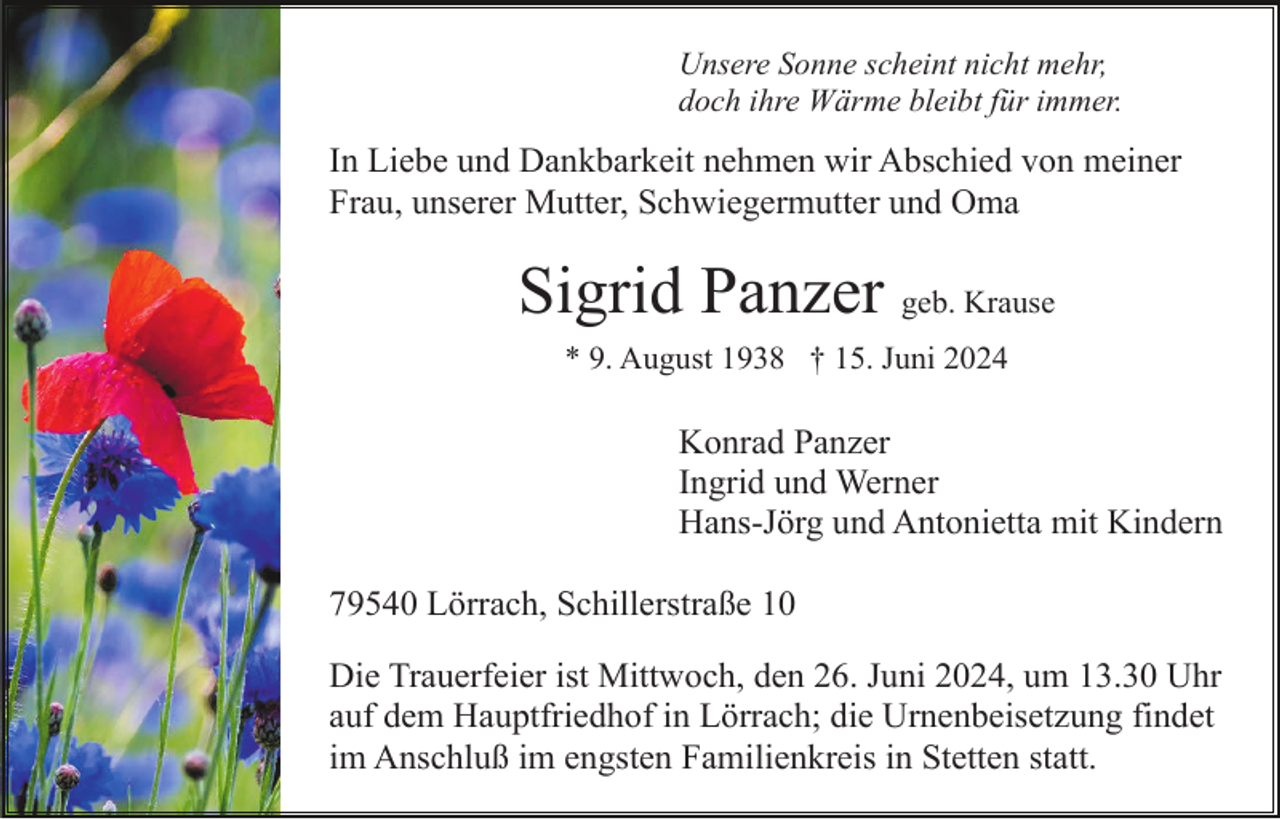 <p>Unsere Sonne scheint nicht mehr,<br />doch ihre Wärme bleibt für immer.</p><p>In Liebe und Dankbarkeit nehmen wir Abschied von meiner<br />Frau, unserer Mutter, Schwiegermutter und Oma</p><p>Sigrid Panzer geb. Krause<br />* 9. August 1938 † 15. Juni 2024</p><p>Konrad Panzer<br />Ingrid und Werner<br />Hans-Jörg und Antonietta mit Kindern<br />79540 Lörrach, Schillerstraße 10<br />Die Trauerfeier ist Mittwoch, den 26. Juni 2024, um 13.30 Uhr<br />auf dem Hauptfriedhof in Lörrach; die Urnenbeisetzung findet<br />im Anschluß im engsten Familienkreis in Stetten statt.</p>