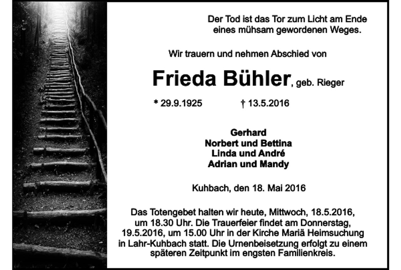<p>Der Tod ist das Tor zum Licht am Ende<br />eines mühsam gewordenen Weges.<br />Wir trauern und nehmen Abschied von</p><p>Frieda Bühler, geb. Rieger<br />* 29.9.1925</p><p>† 13.5.2016<br />Gerhard<br />Norbert und Bettina<br />Linda und André<br />Adrian und Mandy</p><p>Kuhbach, den 18. Mai 2016<br />Das Totengebet halten wir heute, Mittwoch, 18.5.2016,<br />um 18.30 Uhr. Die Trauerfeier findet am Donnerstag,<br />19.5.2016, um 15.00 Uhr in der Kirche Mariä Heimsuchung<br />in Lahr-Kuhbach statt. Die Urnenbeisetzung erfolgt zu einem<br />späteren Zeitpunkt im engsten Familienkreis.</p>