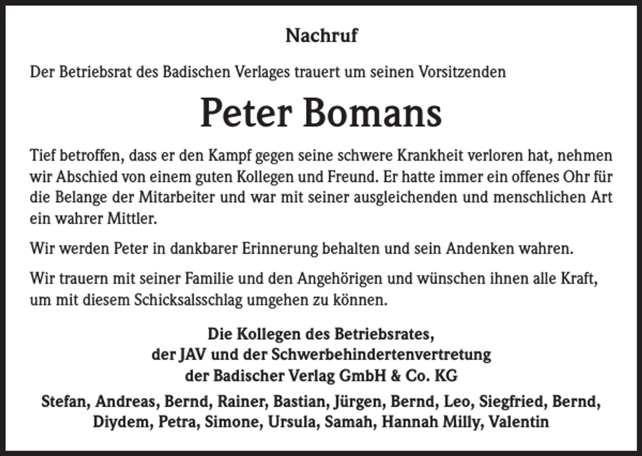 <p>NNachruf<br />a c hr uf<br />DDer<br />er BBetriebsrat<br />etri e bsr at ddes<br />es BBadischen<br />a dis c h e n Verl<br />Verlages<br />a g es trtrauert<br />a u ert uum<br />m s seinen<br />ei n e n VVorsitzenden<br />orsit z e n d e n</p><p>PPeter<br />et er BBomans<br />o m a ns</p><p>Ti ef bbetroffen,<br />Tief<br />etr off e n, ddass<br />ass er<br />er dden<br />e n Kampf<br />K a m pf ggegen<br />e g e n sseine<br />ei n e sschwere<br />c h w er e Krankheit<br />Kr a n k h eit vverloren<br />erl or e n hhat,<br />at, nnehmen<br />e h me n<br />wir<br />bs c hi e d vvon<br />o n eieinem<br />n e m gguten<br />ut e n KKollegen<br />oll e g e n uund<br />n d FrFreund.<br />e u n d. ErErhhatte<br />att e i immer<br />m m er eiein<br />n off<br />e n es OOhr<br />hr f ür<br />wir AAbschied<br />offenes<br />für<br />di<br />B el a n g e dder<br />er Mitarbeiter<br />Mit ar b eit er uund<br />n d war<br />w ar mit<br />mit sseiner<br />ei n er aausgleichenden<br />us gl ei c h e n d e n uund<br />n d menschlichen<br />m e ns c hli c h e n Art<br />Art<br />diee Belange<br />ei<br />w a hr er Mittler.<br />Mittl er.<br />einn wahrer<br />Wir wwerden<br />Erinnerung<br />Wir<br />er d e n P Peter<br />et er i nind dankbarer<br />a n k b ar er Eri<br />n n er u n g b behalten<br />e h alt e n u und<br />n d s eisein<br />n AAndenken<br />n d e n k e n wwahren.<br />a hr e n.<br />Wirtrtrauern<br />mits eiseiner<br />Wir<br />a u er n mit<br />n er FaFamilie<br />mili e u und<br />n d d den<br />e n AAngehörigen<br />n g e h öri g e n u und<br />n d wwünschen<br />ü ns c h e n i hihnen<br />n e n allalle<br />e KrKraft,<br />aft,<br />diesem<br />uumm mit<br />mit di<br />es e m SSchicksalsschlag<br />c hi c ks alss c hl a g uumgehen<br />m g e h e n zzu<br />u kkönnen.<br />ö n n e n.<br />Die<br />Di<br />e KKollegen<br />oll e g e n ddes<br />e s BBetriebsrates,<br />etri e b sr at e s,<br />dder<br />er JJAV<br />A V uund<br />n d dder<br />er SSchwerbehindertenvertretung<br />c h w er b e hi n d ert e n v ertr et u n g<br />dder<br />er Badischer<br />B a di s c h er Verlag<br />V erl a g GmbH<br />G mb H &amp;<br />&amp; Co.<br />C o. KG<br />KG<br />Stefan,<br />Siegfried,<br />St<br />ef a n, Andreas,<br />A n dr e a s, Bernd,<br />B er n d, Rainer,<br />R ai n er, Bastian,<br />B a sti a n, JJürgen,<br />ür g e n, Bernd,<br />B er n d, Leo,<br />L e o, Si<br />e gfri e d, Bernd,<br />B er n d,<br />Diydem,<br />Di y d e m, PPetra,<br />etr a, SiSimone,<br />m o n e, Ursula,<br />Ur s ul a, SSamah,<br />a m a h, Hannah<br />H a n n a h Milly,<br />Mill y, VValentin<br />al e nti n</p>
