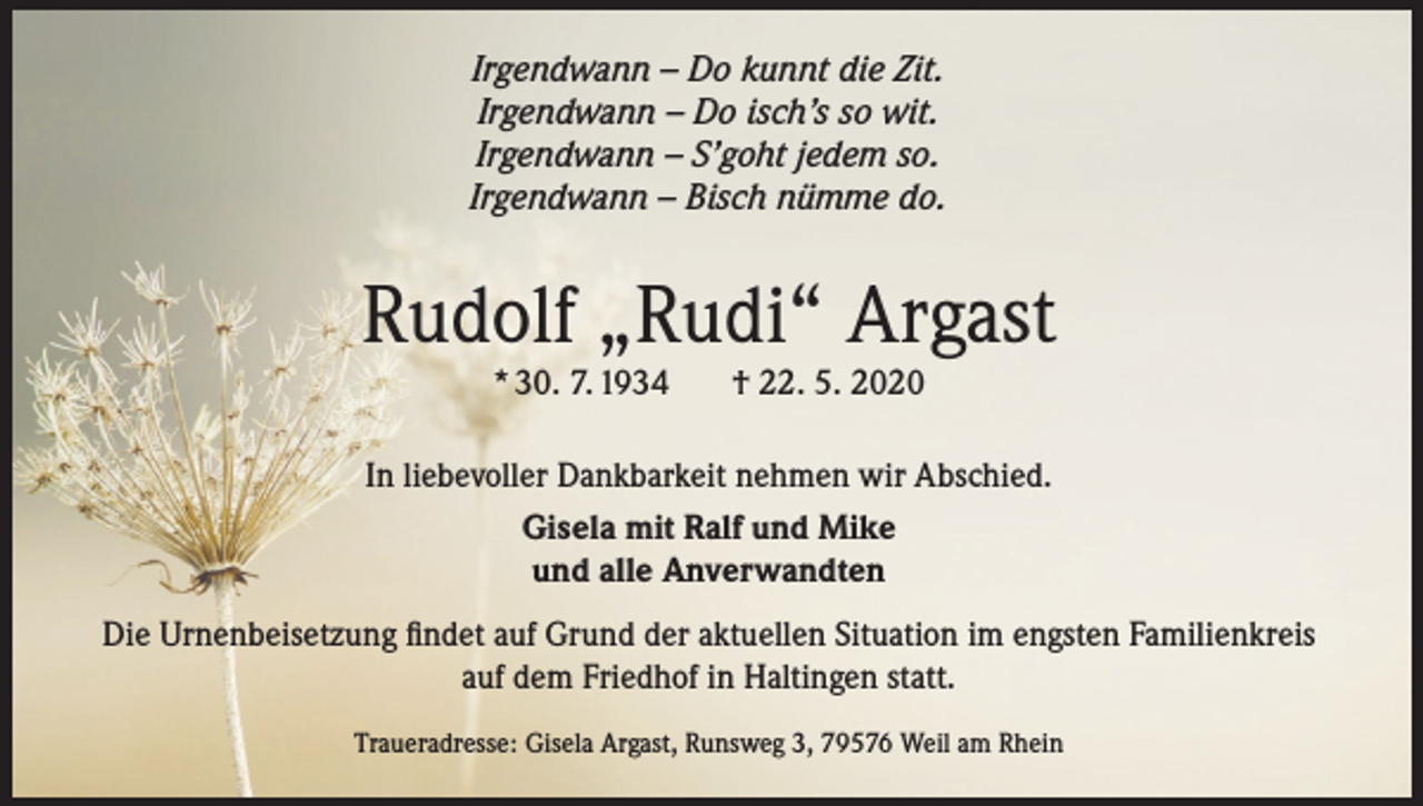 <p>Irgendwann – Do kunnt die Zit.<br />Irgendwann – Do isch’s so wit.<br />Irgendwann – S’goht jedem so.<br />Irgendwann – Bisch nümme do.</p><p>Rudolf „Rudi“ Argast<br />* 30. 7. 1934</p><p>† 22. 5. 2020</p><p>In liebevoller Dankbarkeit nehmen wir Abschied.<br />Gisela mit Ralf und Mike<br />und alle Anverwandten<br />Die Urnenbeisetzung findet auf Grund der aktuellen Situation im engsten Familienkreis<br />auf dem Friedhof in Haltingen statt.<br />Traueradresse: Gisela Argast, Runsweg 3, 79576 Weil am Rhein</p>