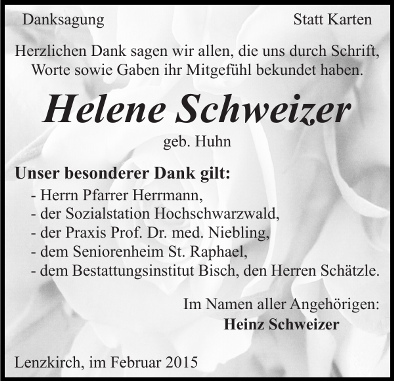 <p>Danksagung</p><p>Statt Karten</p><p>Herzlichen Dank sagen wir allen, die uns durch Schrift,<br />Worte sowie Gaben ihr Mitgefühl bekundet haben.</p><p>Helene Schweizer<br />geb. Huhn</p><p>Unser besonderer Dank gilt:</p><p>- Herrn Pfarrer Herrmann,<br />- der Sozialstation Hochschwarzwald,<br />- der Praxis Prof. Dr. med. Niebling,<br />- dem Seniorenheim St. Raphael,<br />- dem Bestattungsinstitut Bisch, den Herren Schätzle.<br />Im Namen aller Angehörigen:<br />Heinz Schweizer</p><p>Lenzkirch, im Februar 2015</p>
